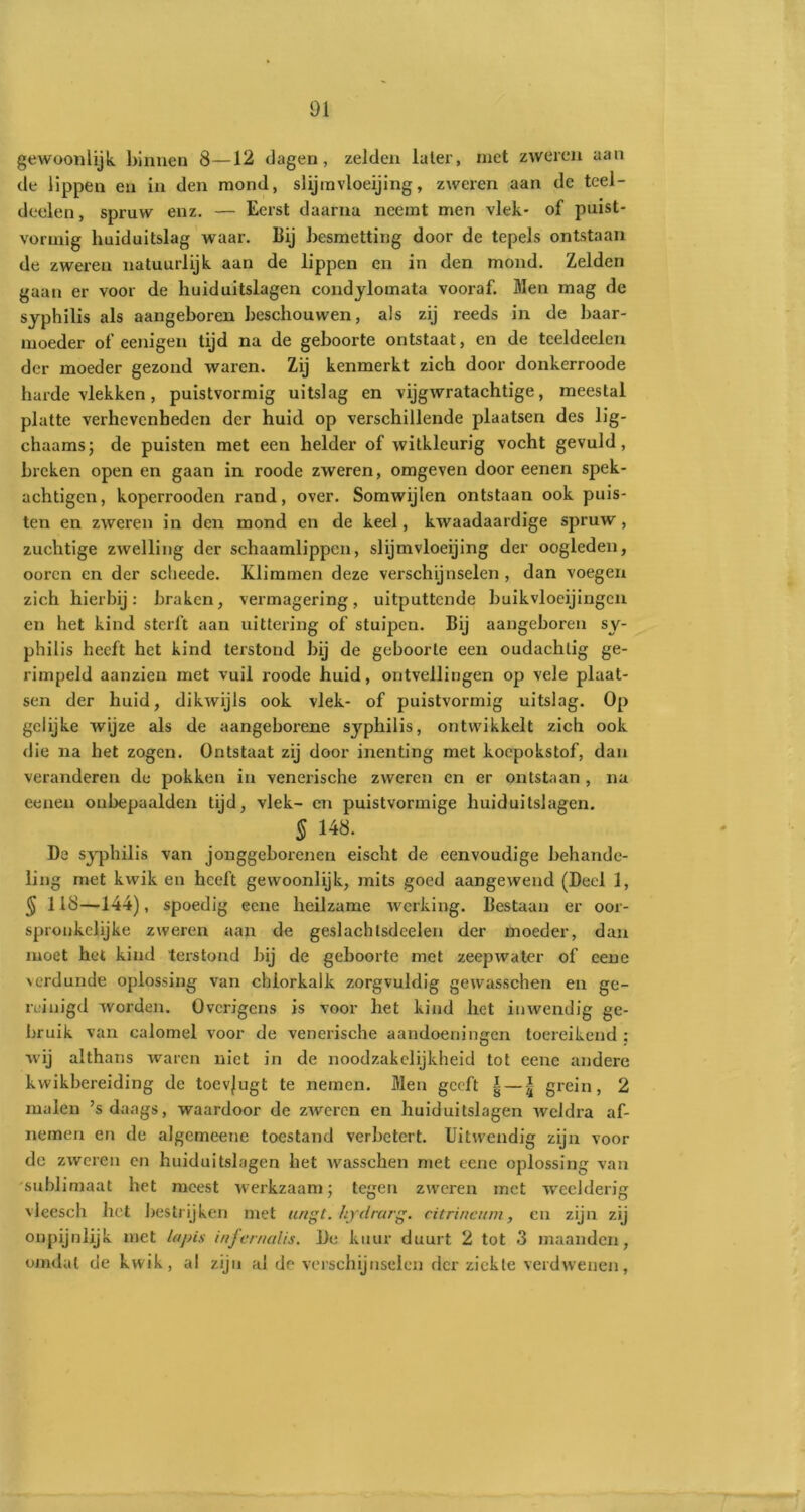 gewoonlijk binnen 8—12 dagen, zelden later, met zweren aan de lippen en in den mond, slijinvloeijing, zweren aan de teel- deelen, spruw enz. — Eerst daarna neemt men vlek- of puist- vormig huiduitslag waar. Bij besmetting door de tepels ontstaan de zweren natuurlijk aan de lippen en in den mond. Zelden gaan er voor de huiduitslagen condylomata vooraf. Men mag de syphilis als aangeboren beschouwen, als zij reeds in de baar- moeder of eenigen tijd na de geboorte ontstaat, en de tceldeelen der moeder gezond waren. Zij kenmerkt zich door donkerroode harde vlekken, puistvormig uitslag en vijgwratachtige, meestal platte verhevenheden der huid op verschillende plaatsen des lig- chaams; de puisten met een helder of witkleurig vocht gevuld, breken open en gaan in roode zweren, omgeven door eenen spek- achtigen, koperrooden rand, over. Somwijlen ontstaan ook puis- ten en zweren in den mond en de keel, kwaadaardige spruw, zuchtige zwelling der schaamlippen, slijmvloeijing der oogleden, ooren en der scheede. Klimmen deze verschijnselen , dan voegen zich hierbij: braken, vermagering, uitputtende buikvloeijingcn en het kind sterft aan uittering of stuipen. Bij aangeboren sy- philis heeft het kind terstond bij de geboorte een oudachlig ge- rimpeld aanzien met vuil roode huid, ontvellingen op vele plaat- sen der huid, dikwijls ook vlek- of puistvormig uitslag. Op gelijke wijze als de aangeborene syphilis, ontwikkelt zich ook die na het zogen. Ontstaat zij door inenting met koepokstof, dan veranderen de pokken in venerische zweren en er ontstaan , na eenen onbepaalden tijd, vlek- en puistvormige huiduitslagen. § 148. De syphilis van jonggeborenen eischt de eenvoudige behande- ling met kwik en heeft gewoonlijk, mits goed aangewend (Deel 1, § 118—144), spoedig eene heilzame werking. Bestaan er oor- spronkelijke zweren aan de geslachtsdeelen der moeder, dan moet het kind terstond bij de geboorte met zeepwater of eene verdunde oplossing van chlorkalk zorgvuldig gewasschen en ge- reinigd worden. Overigens is voor het kind het inwendig ge- bruik van calomel voor de venerische aandoeningen toereikend; wij althans waren niet in de noodzakelijkheid tot eene andere kvvikbereiding de toevjugt te nemen. Men geeft | — | grein, 2 malen ’s daags, waardoor de zweren en huiduitslagen weldra af- nemen en de algemeene toestand verbetert. Uitwendig zijn voor de zweren en huiduitslagen het wasschen met eene oplossing van sublimaat het meest werkzaam; tegen zweren met weelderig vleesch het bestrijken met ungt. hjrdrarg. citrincum, en zijn zij onpijnlijk met lapis infernalis. De kuur duurt 2 tot 3 maanden, omdat de kwik, al zijn al de verschijnselen der ziekte verdwenen,