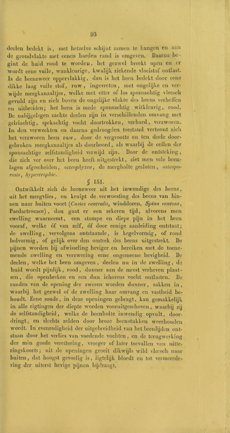 v deelen bedekt is, met hetzelve schijnt zaïnen te hangen en aan de grondvlakte met cencn harden rand is omgeven. Daarna be- gint de huid rood te worden, het gezwel breekt open en rr wordt eene vuile, wankleurige, kwalijk riekende vloeistof ontlast. Is de beenzweer oppervlakkig, dan is het been bedekt door eene dikke laag vuile stof, ruw, ingevreten, met ongelijke en ver- wijde mergkanaaltjes, welke met etter of los sponsachtig vlecsch gevuld zijn en zich boven de ongclijkc vlakte des beens verheffen en uitbreiden j het been is mede sponsachtig witklcurig, rood. De nabijgelegen zachte deelen zijn in verschillenden omvang met geleiachtig, spekachtig vocht doortrokken, verhard, verzworen. In den verweekten en daarna gedroogden toestand vertoont zich het verzworen been ruw, door de vergrootte en ten deele door- gebroken mergkanaaltjes als doorboord, als waarbij de cellen der sponsachtige zelfstandigheid verwijd zijn. Door de ontsteking, die zich ver over het been heeft uitgestrekt, ziet men vele been- lagen afgescheiden, osteophyten, de mcrgholte gesloten, ostcopo- rosis, hypertrophie. § 151. Ontwikkelt zich de beenzweer uit het inwendige des beens, uit het mergvlies, en kruipt de verwoesting des beens van bin- nen naar buiten voort (Curies centralis, winddoren, Spina ventosa, Paedartrocace) , dan gaat er een zekeren tijd, alvorens men zwelling waarneemt, een stompe en diepe pijn in het been vooraf, welke óf van zelf, óf door eenige aanleiding ontstaat; de zwelling, vervolgens ontstaande, is kegelvormig, of rond bolvormig, of gelijk over den omtrek des beens uitgestrekt. De pijnen worden bij afwisseling heviger en bereiken met de toene- mende zwelling en verzwering eene ongemeene hevigheid. De deelen, welke het been omgeven, deelen nu in de zwelling, de huid wordt pijnlijk, rood, dunner aan de meest verheven plaat- sen, die openbreken en een dun ichorcus vocht ontlasten. De randen van de opening der zweren worden dunner, zakken in, waarbij het gezwel of de zwelling haar omvang en vastheid be- houdt. Eene sonde, in deze openingen gebragt, kan gemakkelijk in alle rigtingen der diepte worden vooruitgeschoven, waarbij zij de zelfstandigheid, welke de beenholle inwendig opvult, door- dringt, en slechts zelden door broze beenstukken weerhouden wordt. In evenredigheid der uitgebreidheid van het been lij den ont- staan door het verlies van voedende vochten, en de terugwerking der min goede verettering, vroeger of later toevallen van uitte- ringskoorts j uit de openingen groeit dikwijls wild vlecsch naar buiten, dat hoogst gevoelig is, iigtelijk bloedt en tot vermeerde- ring der uiterst hevige pijnen bijdraagt.