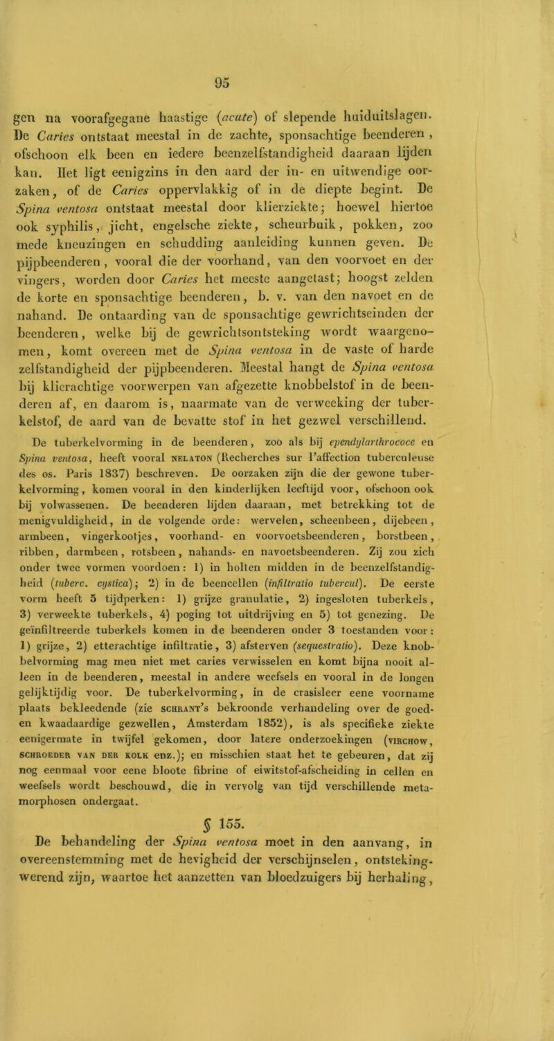 gen na voorafgegane haastige (acute) of slepende huiduitslagen. De Curies ontstaat meestal in de zachte, sponsachtige beenderen , ofschoon elk heen en iedere beenzelfstandigheid daaraan lijden kan. Het ligt eenigzins in den aard der in- en uitwendige oor- zaken, of de Curies oppervlakkig of in de diepte begint. De Spina ventosa ontstaat meestal door klierziekte; hoewel hiertoe ook sjphilis, jicht, engelsche ziekte, scheurbuik, pokken, zoo mede kneuzingen en schudding aanleiding kunnen geven. Du pijpbeenderen , vooral die der voorhand, van den voorvoet en der vingers, worden door Curies het meeste aangetast; hoogst zelden de korte en sponsachtige beenderen, b. v. van den navoet en de nahand. De ontaarding van de sponsachtige gewrichtseinden der beenderen, welke bij de gewrichtsontsteking wordt waargeno- men, komt ovci’een met de Spina ventosa in de vaste of harde zelfstandigheid der pijpbeenderen. Meestal hangt de Spina ventosu bij klierachtige voorwerpen van afgezette knobbelstof in de been- deren af, en daarom is, naarmate van de verwccking der tuber- kelstof, de aard van de bevatte stof in het gezwel verschillend. De tuberkelvorming in de beenderen, zoo als bij ependijlarihrococe en Spina venlosa, heeft vooral nelaton (Recherches sur l’affection tuberculeuse des os. Paris 1837) beschreven. De oorzaken zijn die der gewone tuber- kelvorming, komen vooral in den kinderlijken leeftijd voor, ofschoon ook bij volwassenen. De beenderen lijden daaraan, met betrekking tot de menigvuldigheid, in de volgende orde: wervelen, scheenbeen, dijebeen, armbeen, vingerkootjes, voorhand- en voorvoetsbeenderen, borstbeen, ribben, darmbeen, rotsbeen, nahands- en navoetsbeenderen. Zij zou zich onder twee vormen voordoen: 1) in holten midden in de beenzelfstandig- heid (tuberc. cijstica); 2) in de beencellen (inftltralio lubereul). De eerste vorm heeft 5 tijdperken: 1) grijze granulatie, 2) ingesloten tuberkels, 3) verweekte tuberkels, 4) poging tot uitdrijving en 5) tot genezing. De geïnfiltreerde tuberkels komen in de beenderen onder 3 toestanden voor: 1) grijze, 2) etterachtige infiltratie, 3) afsterven (sequestralio). Deze knob- belvorming mag men niet met caries verwisselen en komt bijna nooit al- leen in de beenderen, meestal in andere weefsels en vooral in de longen gelijktijdig voor. De tuberkelvorming, in de crasisleer eene voorname plaats bekleedende (zie schrant’s bekroonde verhandeling over de goed- en kwaadaardige gezwellen, Amsterdam 1852), is als specifieke ziekte eenigermate in twijfel gekomen, door latere onderzoekingen (virchow, schroeder van der kolk enz.); en misschien staat het te gebeuren, dat zij nog eenmaal voor eene bloote fibrine of eiwitstof-afscheiding in cellen en weefsels wordt beschouwd, die in vervolg van tijd verschillende meta- morphosen ondergaat. § 155. De behandeling der Spina ventosa moet in den aanvang, in overeenstemming met de hevigheid der verschijnselen, ontsteking- werend zijn, waartoe het aanzetten van bloedzuigers bij herhaling,