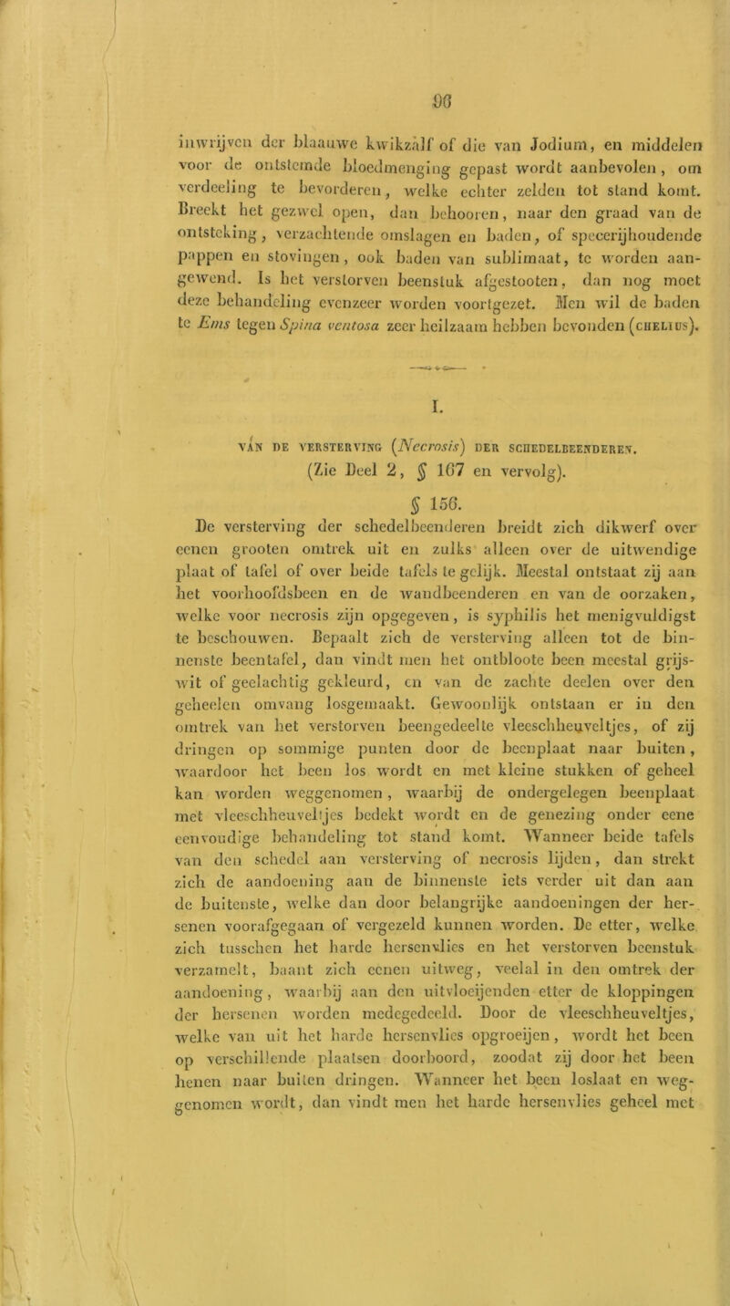 inwrijven der biaauwe kwikzalf of die van Jodium, en middelen voor de ontstemde bloedmenging gepast wordt aanbevolen , om verdeeling te bevorderen, welke echter zelden tot stand komt. Breekt het gezwel open, dan belmoren, naar den graad van de ontsteking, verzachtende omslagen en baden, of specerijhondende pappen en stovingen , ook baden van sublimaat, te worden aan- gewend. Is bet verstorven beenstuk afgestooten, dan nog moet deze behandeling evenzeer worden voortgezet. Men wil de baden te Erns tegen Spina ventosa zeer heilzaam hebben bevonden (chelius). I. VAN DE VERSTERVING (Nccmsis) DER SCIIEDELBEENDEREN. (Zie Deel 2, $ 107 en vervolg). $ 156. De versterving der schedel beenderen breidt zich dikwerf over eenen grooten omtrek uit en zulks alleen over de uitwendige plaat ol‘ tafel of over beide tafels te gelijk. Meestal ontstaat zij aan het voorhoofdsbeen en de wandbeenderen en van de oorzaken, welke voor necrosis zijn opgegeven, is syphilis het rnenigvuldigst te beschouwen. Bepaalt zich de versterving alleen tot de bin- nenste been tafel, dan vindt men het ontbloote been meestal grijs- wit of geelachtig gekleurd, en van de zachte deelen over den geheelen omvang losgemaakt. Gewoonlijk ontstaan er in den omtrek van het verstorven beengedeelte vleeschheuveltjes, of zij dringen op sommige punten door de beenplaat naar buiten, waardoor het been los wordt en met kleine stukken of geheel kan worden weggenomen, waarbij de ondergelegen beenplaat met vleeschheuveltjes bedekt wordt en de genezing onder eene eenvoudige behandeling tot stand komt. Wanneer beide tafels van den schedel aan versterving of necrosis lijden, dan strekt zich de aandoening aan de binnenste iets verder uit dan aan de buitenste, welke dan door belangrijke aandoeningen der her- senen voorafgegaan of vergezeld kunnen worden. De etter, welke zich tusschen het harde hersenvlies en het verstorven beenstuk verzamelt, baant zich eenen uitweg, veelal in den omtrek der aandoening, waarbij aan den uitvloeijenden etter de kloppingen der hersenen worden medegedeeld. Door de vleeschheuveltjes, welke van uit het harde hersenvlies opgroeijen , wordt het been op verschillende plaatsen doorboord, zoodat zij door het been henen naar builen dringen. Wanneer het been loslaat en weg- genomen wordt, dan vindt men het harde hersenvlies geheel met