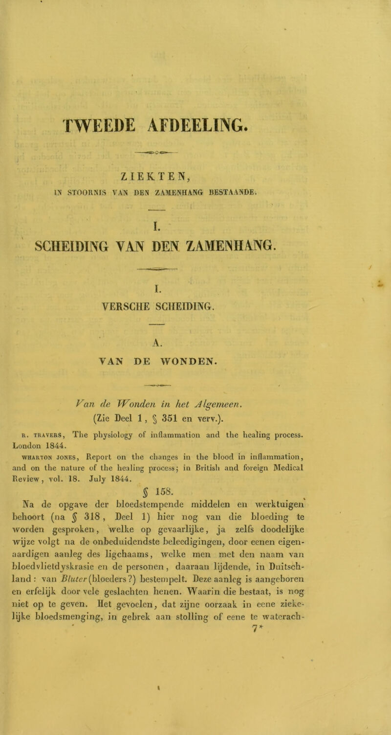 TWEEDE AFDEELING. ZIEKTEN, IN STOORNIS VAN DEN ZAMENHANG BESTAANDE. I. SCHEIDING VAN DEN ZAMENHANG. i. YERSCHE SCHEIDING. A. VAN DE WONDEN. Van de Wonden in het vil gemeen. (Zie Deel 1, § 351 en verv.). r. travers, The physiology of inflammation and the healing process. London 1844. wharton JONES, Pieport on the changes in the blood in inflammation, and on the nature of the healing process; in British and foreign Medical Review, vol. 18. July 1844. 5 158. Na de opgave der bloedstcmpende middelen en werktuigen behoort (na § 318 , Deel 1) hier nog van die bloeding te worden gesproken, welke op gevaarlijke, ja zelfs doodelijke wijze volgt na de onbeduidendste beleedigingen, door eenen eigen- aardigen aanleg des ligchaams, welke men met den naam van bloedvlietdyskrasie en de personen, daaraan lijdende, in Duitsch- land : van Blutcr (bloeders ?) bestempelt. Deze aanleg is aangeboren en erfelijk door vele geslachten henen. Waarin die bestaat, is nog niet op te geven. Het gevoelen, dat zijne oorzaak in eene ziekc- lijke bloedsmenging, in gebrek aan stolling of eene te waterach- 7*