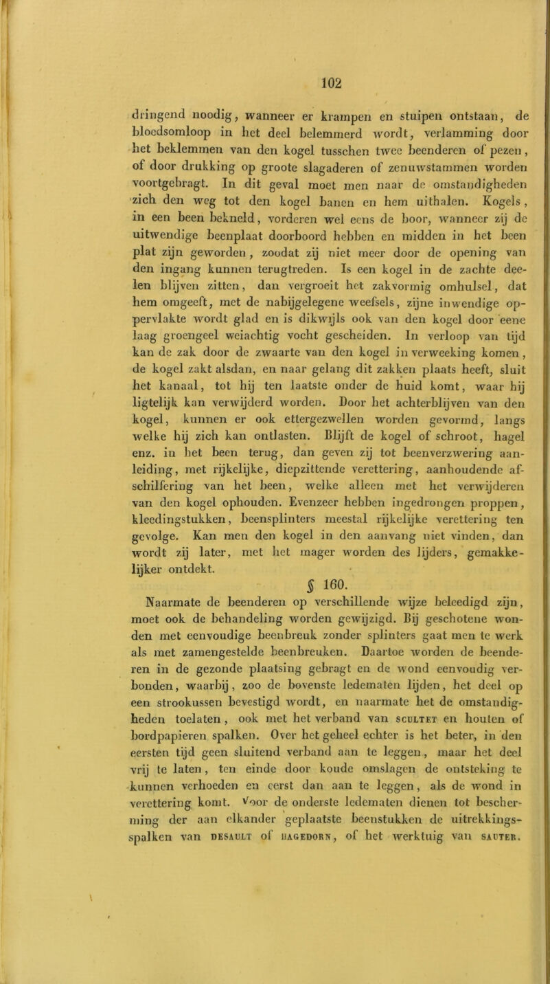 dringend noodig, wanneer er krampen en stuipen ontstaan, de bloedsomloop in het deel belemmerd Avordt, verlamming door het beklemmen van den kogel tusschen twee beenderen of pezen, of door drukking op groote slagaderen of zenuwstammen worden voortgebragt. In dit geval moet men naar de omstandigheden zich den weg tot den kogel banen en hem uithalen. Kogels, in een been bekneld, vorderen wel eens de boor, wanneer zij de uitwendige beenplaat doorboord hebben en midden in het been plat zijn geworden , zoodat zij niet meer door de opening van den ingang kunnen terugtreden. Is een kogel in de zachte dee- len blijven zitten, daxa vergroeit het zakvormig omhulsel, dat hem omgeeft, met de nabijgelegene weefsels, zijne inwendige op- pervlakte wordt glad en is dikwijls ook van den kogel door eene laag groengeel weiachtig vocht gescheiden. In verloop van tijd kan de zak door de zwaarte van den kogel inverweeking komen, de kogel zakt alsdan, en naar gelang dit zakken plaats heeft, sluit het kanaal, tot hij ten laatste onder de huid komt, waar hij ligtelijk kan verwijderd worden, boor het achterblijven van den kogel, kunnen er ook ettergezwellen worden gevormd, langs welke hij zich kan ontlasten. Blijft de kogel of schroot, hagel enz. in het been terug, dan geven zij tot beenverzwering aan- leiding, met rijkelijke, diepzittende verettering, aanhoudende af- schilfering van het been, welke alleen met het verwijderen van den kogel ophouden. Evenzeer hebben ingedrongen proppen, kleedingstukken, beensplinters meestal rijkelijke verettering ten gevolge. Kan men den kogel in den aanvang niet vinden, dan wordt zij later, met liet mager worden des lijders, gemakke- lijker ontdekt. 5 160.. Naarmate de beenderen op verschillende wijze beleedigd zijn, moet ook de behandeling worden gewijzigd. Bij geschotene Avon- den met eenvoudige beenbreuk zonder splinters gaat men te Averk als met zamengestelde beenbreuken. Daartoe worden de beende- ren in de gezonde plaatsing gebragt en de Avond eenvoudig ver- bonden, waarbij, zoo de bovenste ledematen lijden, het deel op een strookussen bevestigd Avordt, en naarmate het de omstandig- heden toelaten , ook met het verband van scultet en houten of bordpapieren spalken. Over het geheel echter is het beter, in den eersten tijd geen sluitend verband aan te leggen , maar het deel vrij te laten, ten einde door koude omslagen de ontsteking te kunnen verhoeden en eerst dan aan te leggen, als de Avond in verettering komt. Voor de onderste ledematen dienen tot bescher- ming der aan elkander geplaatste beenstukken de uitrekkings- spalken van desault ol' iiagedorn, of het Averkluig van sauter. \