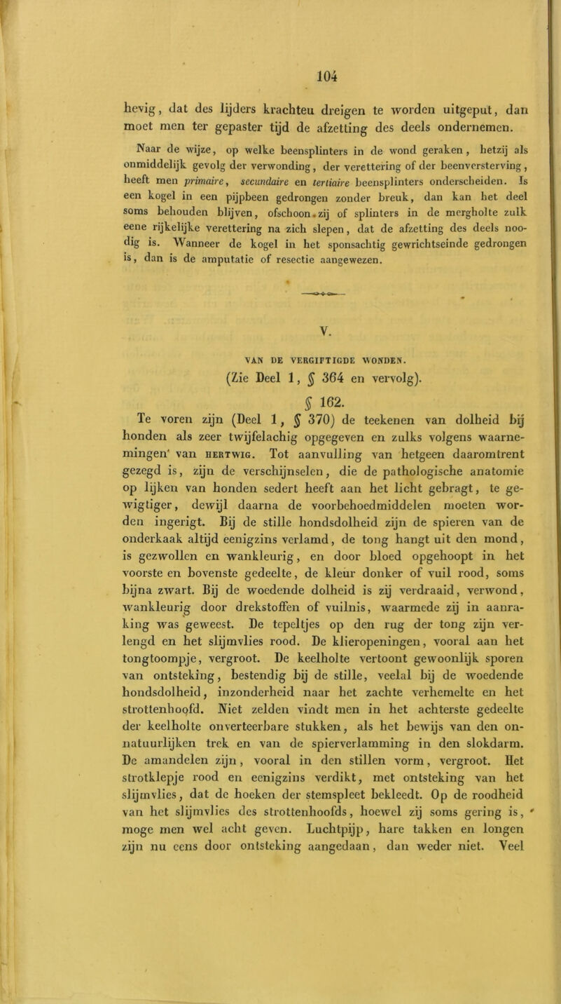 hevig, dat des lijders krachteu dreigen te worden uitgeput, dan moet men ter gepaster tijd de afzetting des deels ondernemen. Naar de wijze, op welke beensplinters in de wond geraken, hetzij als onmiddelijk gevolg der verwonding, der verettering of der beenvorsterving , heeft men primaire, secundaire en tertiaire beensplinters onderscheiden. Is een kogel in een pijpbeen gedrongen zonder breuk, dan kan het deel soms behouden blijven, ofschoon.zij of splinters in de mergholte zulk eene rijkelijke verettering na zich slepen, dat de afzetting des deels noo- dig is. Wanneer de kogel in het sponsachtig gewrichtseinde gedrongen is, dan is de amputatie of resectie aangewezen. V. VAN DE VERGIFTIGDE WONDEN. (Zie Deel 1, $ 364 en vervolg). § 162. Te voren zijn (Deel 1, § 370) de teekenen van dolheid bij honden als zeer twijfelachig opgegeven en zulks volgens waarne- mingen' van hert wig. Tot aanvulling van hetgeen daaromtrent gezegd is, zijn de verschijnselen, die de pathologische anatomie op lijken van honden sedert heeft aan het licht gebragt, te ge- wigtiger, dewijl daarna de voorbehoedmiddelen moeten wor- den ingerigt. Bij de stille hondsdolheid zijn de spieren van de onderkaak altijd eenigzins verlamd, de tong hangt uit den mond, is gezwollen en wankleurig, en door bloed opgehoopt in het voorsteen bovenste gedeelte, de kleur donker of vuil rood, soms bijna zwart. Bij de woedende dolheid is zij verdraaid, verwond, wankleurig door drekstoffen of vuilnis, waarmede zij in aanra- king was geweest. De tepeltjes op den rug der tong zijn ver- lengd en het slijmvlies rood. De klieropeningen, vooral aan het tongtoompje, vergroot. De keelholte vertoont gewoonlijk sporen van ontsteking, bestendig bij de stille, veelal bij de woedende hondsdolheid, inzonderheid naar het zachte verhemelte en het strottenhoofd. Niet zelden vindt men in het achterste gedeelte der keelholte onverteerbare stukken, als het bewijs van den on- natuurlijken trek en van de spierverlamming in den slokdarm. De amandelen zijn, vooral in den stillen vorm, vergroot. Het strotklepje rood en eenigzins verdikt, met ontsteking van het slijmvlies, dat de hoeken der stemspleet bekleedt. Op de roodheid van het slijmvlies des strottenhoofds, hoewel zij soms gering is, • moge men wel acht geven. Luchtpijp, hare takken en longen zijn nu cens door ontsteking aangedaan, dan weder niet. Veel