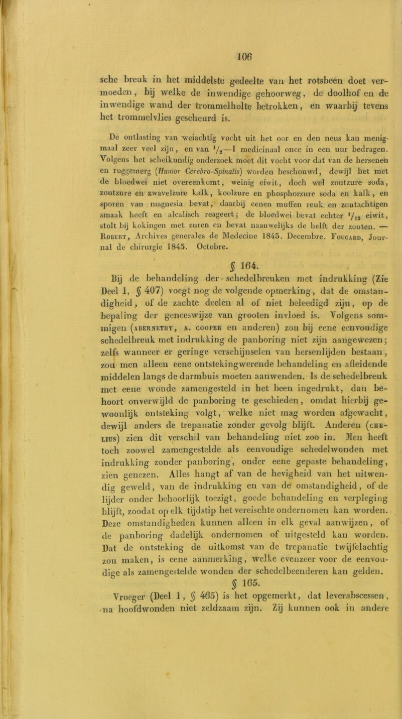 sche breuk in liet middelste gedeelte van het rotsbeen doet ver- moeden , bij welke de inwendige gehoorweg, de doolhof en de inwendige wand der trommelholte betrokken, en waarbij tevens het trommelvlies gescheurd is. De ontlasting van •weiachtig vocht uit het oor en den neus kan menig- maal zeer veel zijn, en van j/ü—1 medicinaal once in een uur bedragen. Volgens het scheikundig onderzoek moet dit vocht voor dat van de hersenen en ruggemerg (Humor Cerebro-Spinalis) worden beschouwd, dewijl het met de bloed wei niet overeenkomt, weinig eiwit, doch wel zoutzure soda, zoutzure eli zwavelzure kalk, koolzure en phosphorzure soda en kalk, en sporen van magnesia bevat, daarbij eenen muilen reuk en zoutachtigen smaak heeft en alcalisch reageert; de bloedwci bevat echter Vis eiwit, stolt bij kokingen met zuren en bevat naauwelijks de helft der zouten. — ltoüERT, Archives generales de Medecine 1845. Decembre. Foucard, Jour- nal de chirurgie 1845. Octobre. 5 164. Hij de behandeling der schedelbreuken met indrukking (Zie Deel 1, § 407) voegt nog de volgende opmerking, dat de omstan- digheid, of de zachte deelen al of niet beleedigd zijn, op de bepaling der geneeswijze van grooten invloed is. Volgens som- migen (aisernetuy, a. cooi'er en anderen) zou bij eene eenvoudige schedelbreuk met indrukking de panboring niet zijn aangewezen; zelfs wanneer er geringe verschijnselen van hersenlijden bestaan, zou men alleen eene ontstekingwerende behandeling en afleidende middelen langs de darmbuis moeten aanwenden. Is de schedelbreuk met eene wonde zamengesteld in het been ingedrukt, dan be- hoort onverwijld de panboring te geschieden , omdat hierbij ge- woonlijk ontsteking volgt, welke niet mag worden afgewacht, dewijl anders de trepanatie zonder gevolg blijft. Anderen (che- liüs) zien dit verschil van behandeling niet zoo in. Men heeft toch zoowel zamengestclde als eenvoudige schedelwonden met indrukking zonder panboring, onder eene gepaste behandeling, zien genezen. Alles hangt af van de hevigheid van het uitwen- dig geweld, van de indrukking en van de omstandigheid, of de lijder onder behoorlijk toezigt, goede behandeling en verpleging blijft, zoodat op elk tijdstip het vereischte ondernomen kan worden. Deze omstandigheden kunnen alleen in elk geval aanwijzen, of de panboring dadelijk ondernomen of uitgesteld kan worden. Dat de ontsteking de uitkomst van de trepanatie twijfelachtig zou maken, is eene aanmerking, welke evenzeer voor de eenvou- dige als zamengestelde wonden der schedelbeenderen kan gelden. § 165. Vroeger (Deel 1, § 465) is het opgemerkt, dat leverabscessen , na hoofdwonden niet zeldzaam zijn. Zij kunnen ook in andere