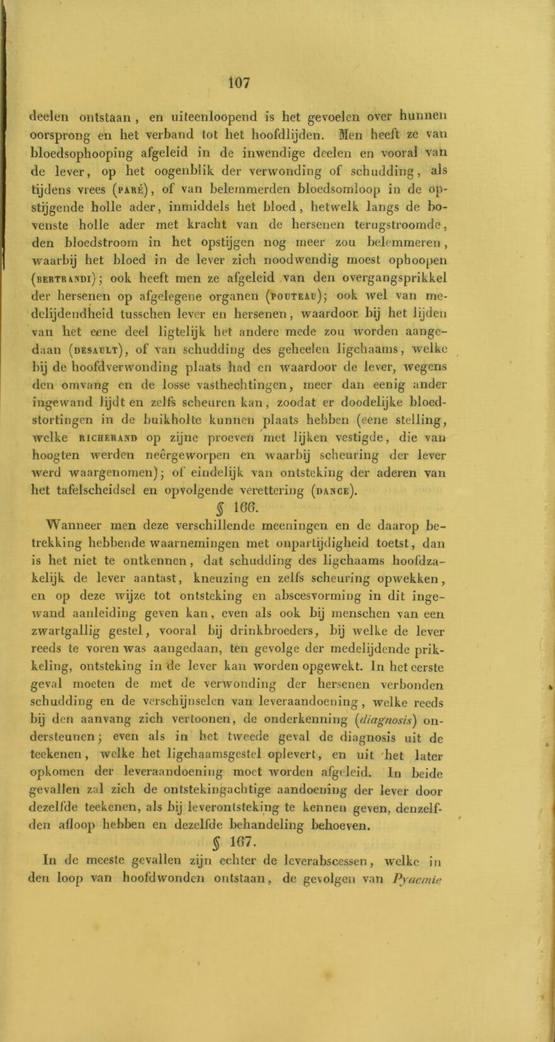 deelen ontstaan , en uiteenloopend is het gevoelen over hunnen oorsprong en het verband tot het hoofdlijden. Men heeft ze van bloedsophooping afgeleid in de inwendige doelen en vooral van de lever, op het oogenblik der verwonding of schudding, als tijdens vrees (paré), of van belemmerden bloedsomloop in de op- stijgende holle ader, inmiddels het bloed, hetwelk langs de bo- venste holle ader met kracht van de hersenen terugstroomde, den bloedstroom in het opstijgen nog meer zou belemmeren, waarbij het bloed in de lever zich noodwendig moest ophoopen (bertrandi) ; ook heeft men ze afgeleid van den overgangsprikkel der hersenen op afgelegene organen (poüteau); ook wel van mc- delijdendheid tusschen lever en hersenen, waardoor, bij het lijden van het eene deel ligtelijk het andere mede zou worden aange- daan (desault), of van schudding des geheelcn ligchaams, welke bij de hoofdverwonding plaats had en waardoor de lever, wegens den omvang en de losse vasthechtingcn, meer dan eenig ander ingewand lijdt en zelfs scheuren kan, zoodat er doodelijke bloed- stortingen in de buikholte kunnen plaats hebben (eene stelling, welke riciierand op zijne proeven met lijken vestigde, die van hoogten werden neêrgeworpen en waarbij scheuring der lever werd waargenomen); of eindelijk van ontsteking der aderen van het tafelscheidsel en opvolgende verettering (dance). § 166. Wanneer men deze verschillende meeningen en de daarop be- trekking hebbende waarnemingen met onpartijdigheid toetst, dan is het niet te ontkennen, dat schudding des ligchaams hoofd za- kelijk de lever aantast, kneuzing en zelfs scheuring opwekken, en op deze wijze tot ontsteking en abscesvorming in dit inge- wand aanleiding geven kan, even als ook bij menschen van een zwartgallig gestel, vooral bij drinkbroeders, bij welke de lever reeds te voren was aangedaan, ten gevolge der medelijdende prik- keling, ontsteking in de lever kan worden opgewekt. In het eerste geval moeten de met de verwonding der hersenen verbonden schudding en de verschijnselen van leveraandoening, welke reeds bij den aanvang zich vertoonen, do onderkenning (diagnosis) on- dersteunen ; even als in het tweede geval de diagnosis uit de teekenen, welke het ligchaamsgcstel oplevert, en uit het later opkomen der leveraandoening moet worden afgeleid. In beide gevallen zal zich de ontstekingachtige aandoening der lever door dezelfde teekenen, als bij leverontsteking te kennen geven, denzelf- den afloop hebben en dezelfde behandeling behoeven. § 167. In de meeste gevallen zijn echter de lcverabscessen, welke in den loop van hoofdwonden ontstaan, de gevolgen van Pyaemic