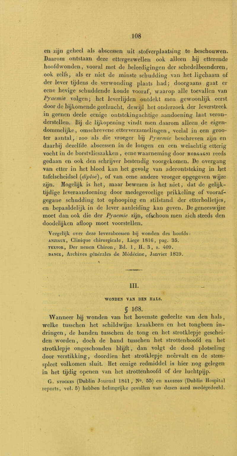 en zijn geheel als abscessen uit stofverplaatsing te beschouwen. Daarom ontstaan deze ettergezwellen ook alleen bij etterende hoofdwonden, vooral met de beleedigingen der schedel been deren, ook zelfs, als er niet de minste schudding van het ligchaam of der lever tijdens de verwonding plaats had; doorgaans gaat er eene hevige schuddende koude vooraf, waarop alle toevallen van Pyaemie volgen; het leverlijden ontdekt men gewoonlijk eerst door de bijkomende geelzucht, dewijl het onderzoek der leverstreek in geenen deele eenige ontstekingachtige aandoening laat veron- derstellen. Dij de lijkopening vindt men daarom alleen de eigen- dommelijke, omsehrevene etterverzamelingen, veelal in een groo- ter aantal, zoo als die vroeger bij Pyaemie beschreven zijn en daarbij dezelfde abscessen in de longen en een weiachtig etterig vocht in de borstvlieszakken , eene waarneming door morgagni reeds gedaan en ook den schrijver bestendig voorgekomen. De overgang van etter in het bloed kan het gevolg van aderontsteking in het tafelscheidsel [cliploëj, of van eene andere vroeger opgegeven wijze zijn. Mogelijk is het, maar bewezen is het niet, dat de gelijk- tijdige leveraandoening door medegevoelige prikkeling of vooraf- gegane schudding tot ophooping en stilstand der etter bolletjes, en bepaaldelijk in de lever aanleiding kan geven. De geneeswijze moet dan ook die der Pyaemie zijn, of&ckoon men zich steeds den doodelijken afloop moet voorstellen. Vergelijk over deze leverabcessen bij wonden des koofds: ANZiAux, Clinique chirurgicale, Liege 1816, pag. 35. textor, Der neuen Chiron, Bd. 1, H. 3, s. 409. dance, Archives générales de Médécine, Janvier 1829. III. WONDEN VAN DEN HALS. § 168. Wanneer bij wonden van het bovenste gedeelte van den hals, welke tusschen het schildwijze kraakbeen en het tongbeen in- dringen, de banden tusschen de tong en het strotklepje geschei- den worden, doch de hand tusschen het strottenhoofd en het strotklepje ongeschonden blijft, dan volgt de dood plotseling door verstikking, doordien het strotklepje neervalt en de stem- spleet volkomen sluit. Het eenige redmiddel is hier nog gelegen in het tijdig openen van het strottenhoofd of der luchtpijp. G. stockes (Dublin Journal 1841 , N°. 55) en hauston (Dublin Hospital reports, vol. 5) hebben belangrijke gevallen van dezen aard medegedeeld.