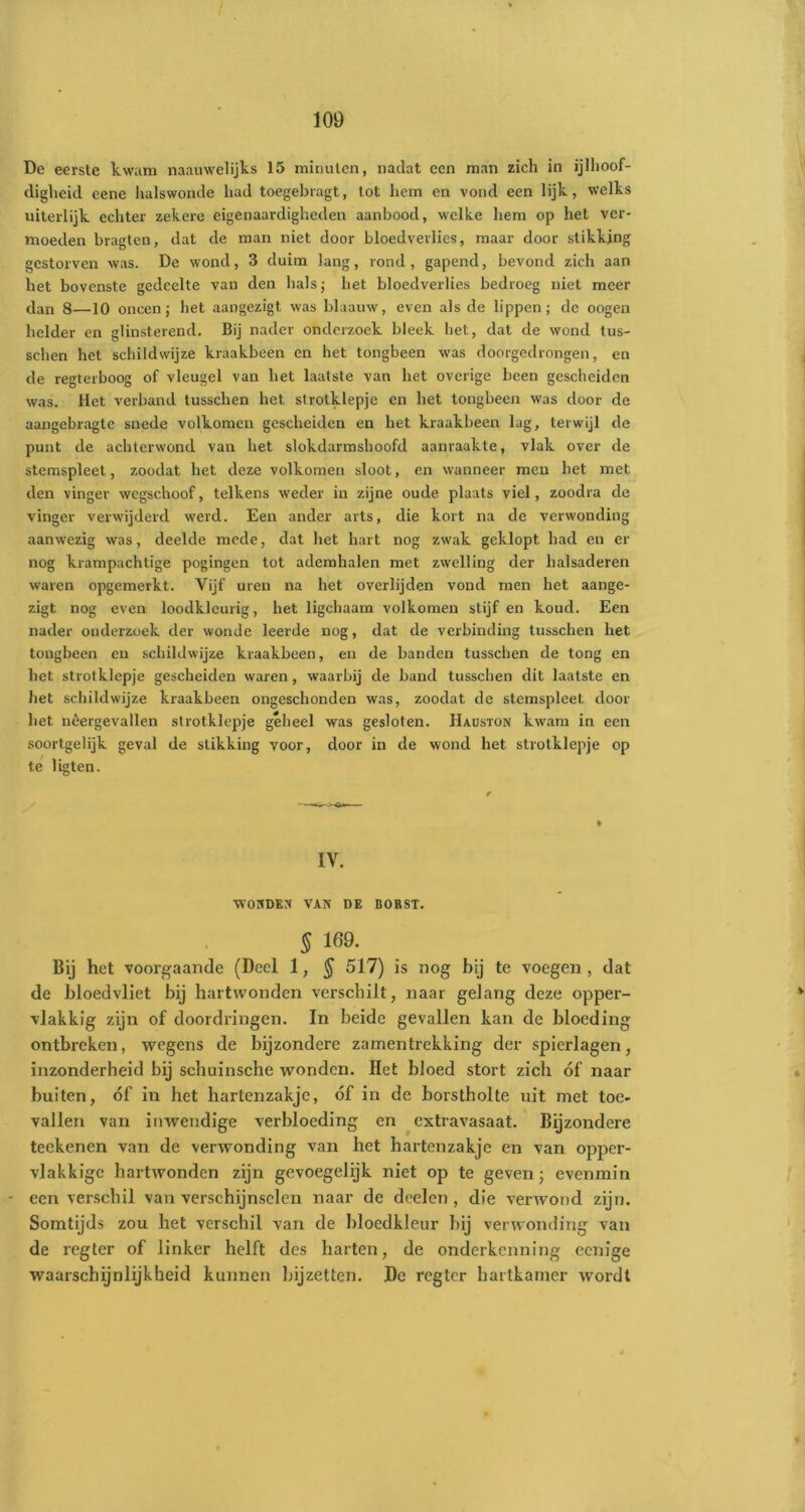 De eerste kwam naauwelijks 15 minuten, nadat een man zich in ijlhoof- digheid eene halswonde had toegebragt, tot hem en vond een lijk, welks uiterlijk echter zekere eigenaardigheden aanbood, welke hem op het ver- moeden bragten, dat de man niet door bloedverlies, maar door stikkjng gestorven was. De wond, 3 duim lang, rond, gapend, bevond zich aan het bovenste gedeelte van den hals; het bloedverlies bedroeg niet meer dan 8—10 oneen; bet aangezigt was blaauw, even als de lippen; de oogen helder en glinsterend. Bij nader onderzoek bleek het, dat de wond tus- schen liet schildwijze kraakbeen en het tongbeen was doorgedrongen, en de regterboog of vleugel van het laatste van het overige been gescheiden was. Het verband tusschen het strotklepje en het tongbeen was door de aangebragte snede volkomen gescheiden en het kraakbeen lag, terwijl de punt de achterwond van het slokdarmshoofd aanraakte, vlak over de stemspleet, zoodat het deze volkomen sloot, en wanneer men het met den vinger wegschoof, telkens weder in zijne oude plaats viel, zoodra de vinger verwijderd werd. Een ander arts, die kort na de verwonding aanwezig was, deelde mede, dat het hart nog zwak geklopt had en er nog krampachtige pogingen tot ademhalen met zwelling der halsaderen waren opgemerkt. Vijf uren na het overlijden vond men het aange- zigt nog even loodkleurig, het ligchaam volkomen stijf en koud. Een nader onderzoek der wonde leerde nog, dat de verbinding tusschen het tongbeen en schildwijze kraakbeen, en de banden tusschen de tong en het strotklepje gescheiden waren, waarbij de band tusschen dit laatste en het schildwijze kraakbeen ongeschonden was, zoodat de stemspleet door het hêergevallen strotklepje geheel was gesloten. Hauston kwam in een soortgelijk geval de stikking voor, door in de wond het strotklepje op te ligten. IV. WONDEN VAN DE BORST. § 169. Bij het voorgaande (Deel 1, $ 517) is nog bij te voegen, dat de bloedvliet bij hartwonden verschilt, naar gelang deze opper- vlakkig zijn of doordringen. In beide gevallen kan de bloeding ontbreken, wegens de bijzondere zamentrekking der spierlagen, inzonderheid bij schuinsche wonden. Het bloed stort zich óf naar buiten, óf in het hartenzakje, óf in de borstholte uit met toe- vallen van inwendige verbloeding en extravasaat. Bijzondere teekenen van de verwonding van het hartenzakje en van opper- vlakkige hartwonden zijn gevoegelijk niet op te geven; evenmin - een verschil van verschijnselen naar de doelen, die verwond zijn. Somtijds zou het verschil van de bloedkleur bij verwonding van de regter of linker helft des harten, de onderkenning eenige waarschijnlijkheid kunnen bijzetten. De regter hartkamer wordt