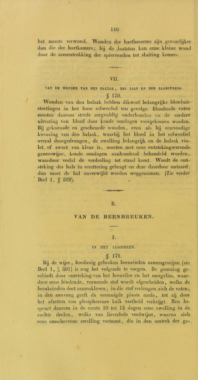 het meeste verwond. Wonden der hartboezems zijn gevaarlijker dan die der hartkamers; bij de laatsten kan eene kleine wond door de zamentrekking der spiervezelen tot sluiting komen. VII. / VAN DE WONDEN VAN DEN BALZAK, DES BALS EN DER ZAADSTRENG. ^ 170. Wonden van den balzak hebben dikwerf belangrijke bloeduit- stortingen in het losse celweefsel ten gevolge. Bloedende vaten moeten daarom steeds zorgvuldig onderhonden en de verdere uitvating van bloed door koude omslagen voorgekomen worden. Bij gekneusde en gescheurde Avonden, even als bij eenvoudige kneuzing van den balzak, waarbij het bloed in het celweefsel overal doorgedrongen, de zAvelling belangrijk en de balzak vio- let of zwart van kleur is, moeten met eene ontstekingAvercnde geneeswijze, koude omslagen aanhoudend behandeld worden, waardoor veelal de verdeeling tot stand komt. Wordt de ont- steking des bals in verettering gebragt en deze daardoor ontaard, dan moet de bal onverwijld worden weggenomen. (Zie verder ’ Deel 1, § 569). B. VAN DE BEENBREUKEN. I. IN HET ALGEMEEN. 5 171. Bij de Avijze, hoedanig gebroken beeneinden zamengroeijen. (zie Deel 1, § 591) is nog het volgende te voegen. De genezing ge- schiedt door ontsteking van het beenvlies en het mergvlies, Avaar- door eene bindende, vormende stof wordt afgescheiden, Avelke de breukeinden doet zamenkleven; in die stof verlengen zich de A'aten; in den aanvang geeft de vereenigde plaats mede, tot zij door het afzetten van phosphorzure kalk vastheid verkrijgt. Men be- speurt daarom in de eerste 10 tot 12 dagen eene zwelling in de zachte deelcn, welke van lieverlede verdwijnt, waarna zich eene omschrevene zwelling vertoont, die in den omtrek der ge-