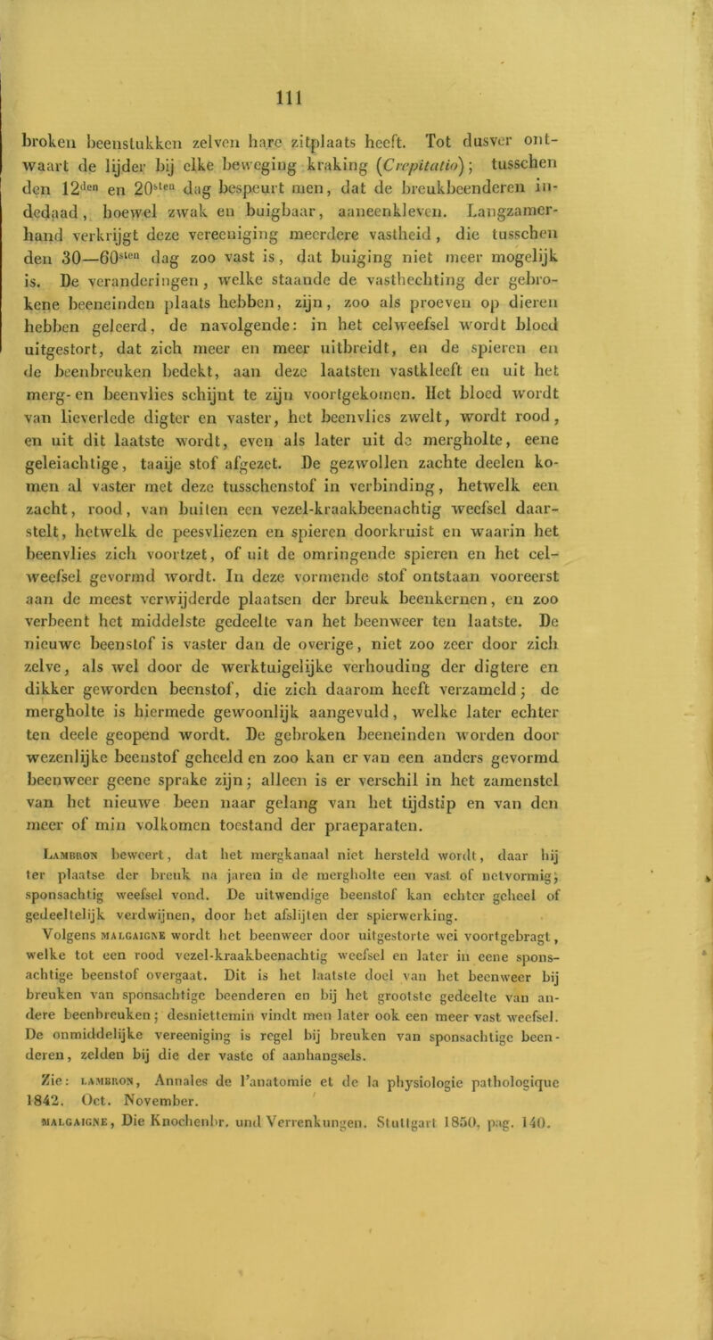 broken beenstukken zelven hare zitplaats heeft. Tot dusver ont- waart de lijder bij elke beweging kraking (Crcpitatio); tusschen den 12llen en 20s,teu dag bespeurt men, dat de breukbeendcrcn in- dedaad, hoewel zwak en buigbaar, aaneenkleven. Langzamer- hand verkrijgt deze vereeniging meerdere vastheid , die tusschen den 30—60slen dag zoo vast is, dat buiging niet meer mogelijk is. De veranderingen, welke staande de vasthechting der gebro- ken e beeneinden plaats hebben, zijn, zoo als proeven op dieren hebben geleerd, de navolgende: in het celweefsel wordt bloed uitgestort, dat zich meer en meer uitbreidt, en de spieren en de beenbreuken bedekt, aan deze laatsten vaslkleeft en uit het merg-en beenvlies schijnt te zijn voortgekomen. Het bloed wordt van lieverlede digter en vaster, het beenvlies zwelt, wordt rood, en uit dit laatste wordt, even als later uit do mergholte, eene geleiachtige, taaijc stof afgezet. De gezwollen zachte deden ko- men al vaster met deze tusschcnstof in verbinding, hetwelk een zacht, rood, van builen een vezel-kraakbeenachtig weefsel daar- stelt, hetwelk de peesvliezen en spieren doorkruist en waarin het beenvlies zich voortzet, of uit de omringende spieren en het cel- weefsel gevormd wordt. In deze vormende stof ontstaan vooreerst aan de meest verwijderde plaatsen der breuk beenkernen, en zoo verbeent het middelste gedeelte van het beemveer ten laatste. De nieuwe beenstof is vaster dan de overige, niet zoo zeer door zich zelve, als wel door de werktuigelijke verhouding der digtere en dikker geworden beenstof, die zich daarom heeft verzameld; dc mergholte is hiermede gewoonlijk aangevuld, welke later echter ten deelc geopend wordt. De gebroken beeneinden worden door wezenlijke beenstof geheeld en zoo kan ervan een anders gevormd beenweer geene sprake zijn; alleen is er verschil in het zamenstcl van het nieuwe been naar gelang van het tijdstip en van den meer of min volkomen toestand der praeparaten. Lambron beweert, dat het mergkanaal niet hersteld wordt, daar hij ter plaatse der breuk na jaren in de mergholte een vast of netvormig sponsachtig weefsel vond. De uitwendige beenstof kan echter geheel of gedeeltelijk verdwijnen, door het afslijten der spierwerking. Volgens MALGAiGivE wordt het beenweer door uitgestorte wei voortgebragt, welke tot een rood vezel-kraakbeenachtig weefsel en later in eene spons- achtige beenstof overgaat. Dit is het laatste doel van het beenweer bij breuken van sponsachtigc beenderen en bij het grootste gedeelte van an- dere beenbreuken; desniettemin vindt men later ook een meer vast weefsel. De onmiddelijke vereeniging is regel bij breuken van sponsachtigc been- deren, zelden bij die der vaste of aanhangsels. Zie: i.ambkon, Annales de 1’anatomie et de la physiologie patbologiquc 1842. Oct. November. BIAI.GAIGNE, Die Kiiocbenbr. und Verrenkungen. Stuttgart 1850, pag. 140.