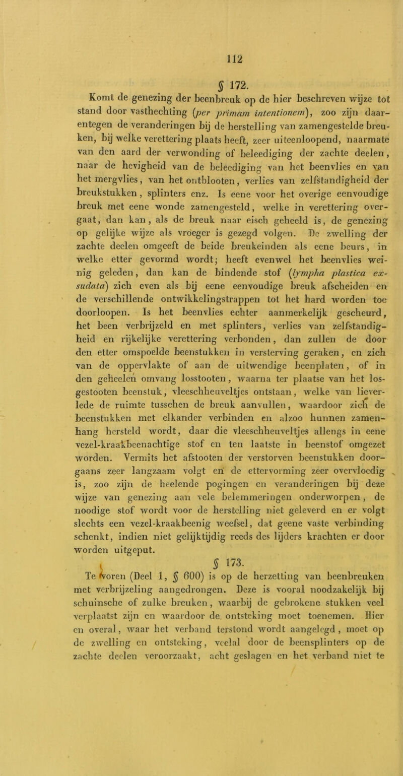 § 172. Komt de genezing der beenbreuk op de hier beschreven wijze tot stand door vasthechting [per primarn intentionem), zoo zijn daar- entegen de veranderingen bij de herstelling van zamengestclde breu- ken, bij welke verettering plaats heeft, zeer uiteenloopend, naarmate van den aard der verwonding of beleediging der zachte deelen, naar de hevigheid van de beleediging van het beenvlies en van het mergvlies, van het ontblooten, verlies van zelfstandigheid der breukstukken, splinters enz. Is eene voor het overige eenvoudige breuk met eene wonde zamengesteld, welke in verettering over- gaat, dan kan, als de breuk naar eisch geheeld is, de genezing op gelijke wijze als vroeger is gezegd volgen. I)e zwelling der zachte deelen omgeeft de beide breukeinden als eene beurs, in welke etter gevormd wordt; heeft evenwel het beenvlies wei- nig geleden, dan kan de bindende stof (lympha plastica ex- sudata) zich even als bij eene eenvoudige breuk afscheiden en de verschillende ontwikkelingstrappen tot het hard worden toe doorloopen. Is het beenvlies echter aanmerkelijk gescheurd, het been verbrijzeld en met splinters, verlies van zelfstandig- heid en rijkelijke verettering verbonden, dan zullen de door den etter omspoelde beenstukken in versterving geraken, en zich van de oppervlakte of aan de uitwendige beenplaten, of in den geileden omvang losstooten, waarna ter plaatse van het los- gestooten beenstuk, vleeschheuveltjcs ontstaan, welke van liever- lede de ruimte tusschen de breuk aanvullen, waardoor zich de beenstukken met elkander verbinden en alzoo hunnen zamen- hang hersteld wordt, daar die vleeschheuveltjes allengs in eene vezel-kraakbeenachtige stof en ten laatste in beenstof omgezet worden. Vermits het afstooten der verstorven beenstukken door- gaans zeer langzaam volgt eri de ettervorming zeer overvloedig is, zoo zijn de heelende pogingen en veranderingen bij deze wijze van genezing aan vele belemmeringen onderworpen, de noodige stof wordt voor de herstelling niet geleverd en er volgt slechts een vezel-kraakbeenig weefsel, dat geene vaste verbinding schenkt, indien niet gelijktijdig reeds des lijders krachten er door worden uitgeput. i § 173. Teloren (Deel 1, § 600) is op de herzetting van beenbreuken met verbrijzeling aangedrongen. Deze is vooral noodzakelijk bij schuinsche of zulke breuken , waarbij de gebrokene stukken veel verplaatst zijn en waardoor de ontsteking moet toenemen. Hier cn overal, waar het verband terstond avordt aangelegd, moet op de zwelling cn ontsteking, veelal door de beensplinters op de zachte deelen veroorzaakt, acht geslagen en het verband niet te