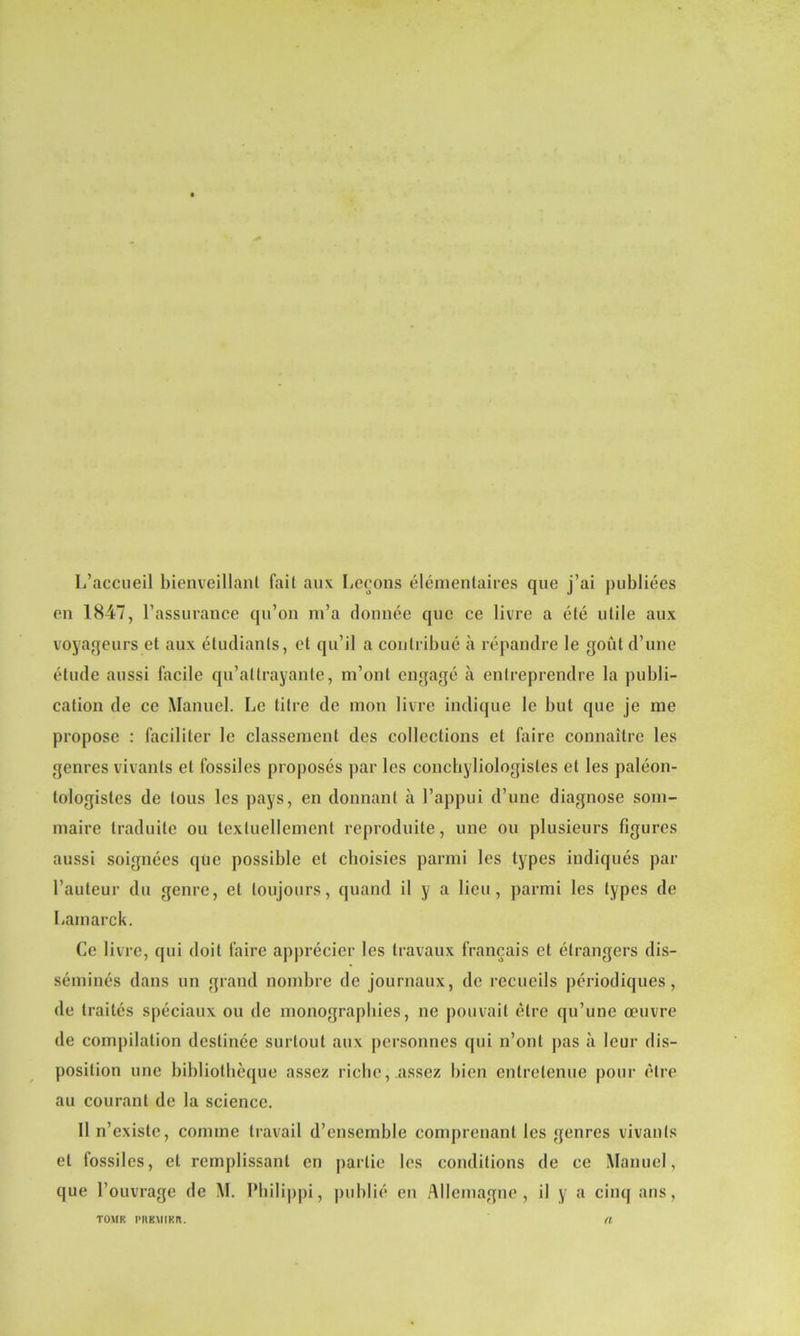 L’accueil bienveillant fait aux Leçons élémentaires que j’ai publiées en 1847, l’assurance qu’on m’a donnée que ce livre a été utile aux voyageurs et aux étudiants, et qu’il a contribué à répandre le goût d’une étude aussi facile qu’ai trayante, m’ont engagé à entreprendre la publi- cation de ce Manuel. Le titre de mon livre indique le but que je me propose : faciliter le classement des collections et faire connaître les genres vivants et fossiles proposés par les conchyliologisles et les paléon- tologistes de tous les pays, en donnant à l’appui d’une diagnose som- maire traduite ou textuellement reproduite, une ou plusieurs figures aussi soignées que possible et choisies parmi les types indiqués par l’auteur du genre, et toujours, quand il y a lieu, parmi les types de Lamarck. Ce livre, qui doit faire apprécier les travaux français et étrangers dis- séminés dans un grand nombre de journaux, de recueils périodiques, de traités spéciaux ou de monographies, ne pouvait être qu’une œuvre de compilation destinée surtout aux personnes (pii n’ont pas à leur dis- position une bibliothèque assez riche, assez bien entretenue pour être au courant de la science. Il n’existe, comme travail d’ensemble comprenant les genres vivants et fossiles, et remplissant en partie les conditions de ce Manuel, que l’ouvrage de M. Philippi, publié en Allemagne, il y a cinq ans,