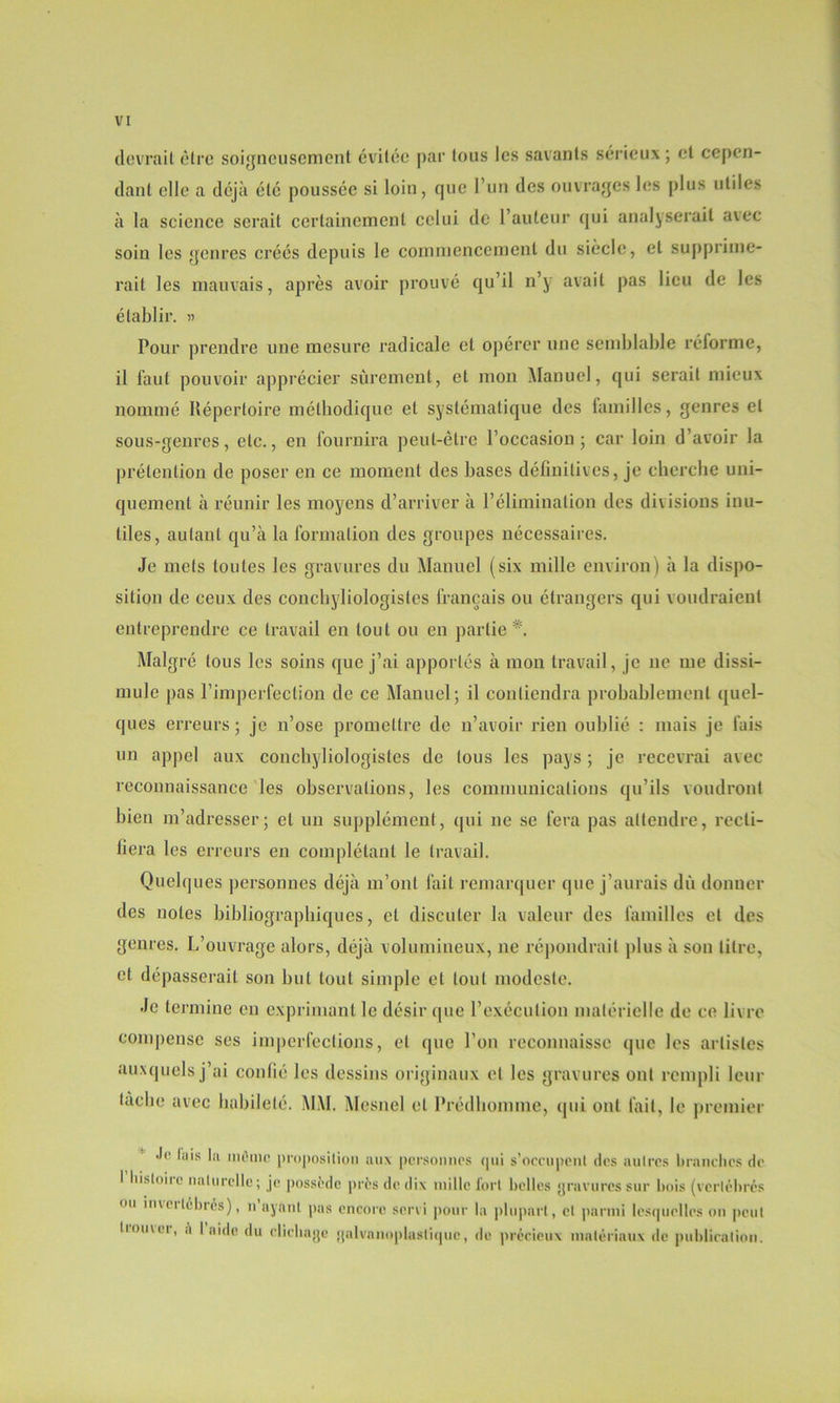 devrait être soigneusement évitée par tous les savants sérieux ; et cepen- dant elle a déjà été poussée si loin, que l’un des ouvrages les plus utiles à la science serait certainement celui de l’auteur qui analyserait avec soin les genres créés depuis le commencement du siècle, et supprime- rait les mauvais, après avoir prouvé qu’il n’y avait pas lieu de les établir. « Pour prendre une mesure radicale et opérer une semblable réforme, il faut pouvoir apprécier sûrement, et mon Manuel, qui serait mieux nommé Répertoire méthodique et systématique des familles, genres et sous-genres, etc., en fournira peut-être l’occasion; car loin d’avoir la prétention de poser en ce moment des bases définitives, je cherche uni- quement à réunir les moyens d’arriver à l’élimination des divisions inu- tiles, autant qu’à la formation des groupes nécessaires. Je mets toutes les gravures du Manuel (six mille environ) à la dispo- sition de ceux des concbyliologistes français ou étrangers qui voudraient entreprendre ce travail en tout ou en partie*. Malgré tous les soins que j’ai apportés à mon travail, je 11e me dissi- mule pas l’imperfection de ce Manuel; il contiendra probablement quel- ques erreurs ; je n’ose promettre de n’avoir rien oublié : mais je fais un appel aux concbyliologistes de tous les pays ; je recevrai avec reconnaissance les observations, les communications qu’ils voudront bien m’adresser; et un supplément, qui 11e se fera pas attendre, recti- fiera les erreurs en complétant le travail. Quelques personnes déjà m’ont fait remarquer que j’aurais dû donner des notes bibliographiques, et discuter la valeur des familles et des genres. L’ouvrage alors, déjà volumineux, ne répondrait plus à sou titre, et dépasserait son but tout simple et tout modeste. Je termine en exprimant le désir que l’exécution matérielle de ce livre compense ses imperfections, et que l’on reconnaisse que les artistes auxquels j’ai confié les dessins originaux et les gravures ont rempli leur tache avec habileté. MAI. Alcsnel et Prédhomme, qui ont fait, le premier luis la môme proposition aux personnes qui s’occupent des autres brandies de I hisloiic naturelle; je possède près de dix mille fort belles gravures sur bois (vertébrés ou mici tébrés), 11 ayant pas encore servi pour la plupart, et parmi lesquelles on peut liouwi, ,1 I aide du dieliago galvanoplasliquc, de précieux matériaux de publication.