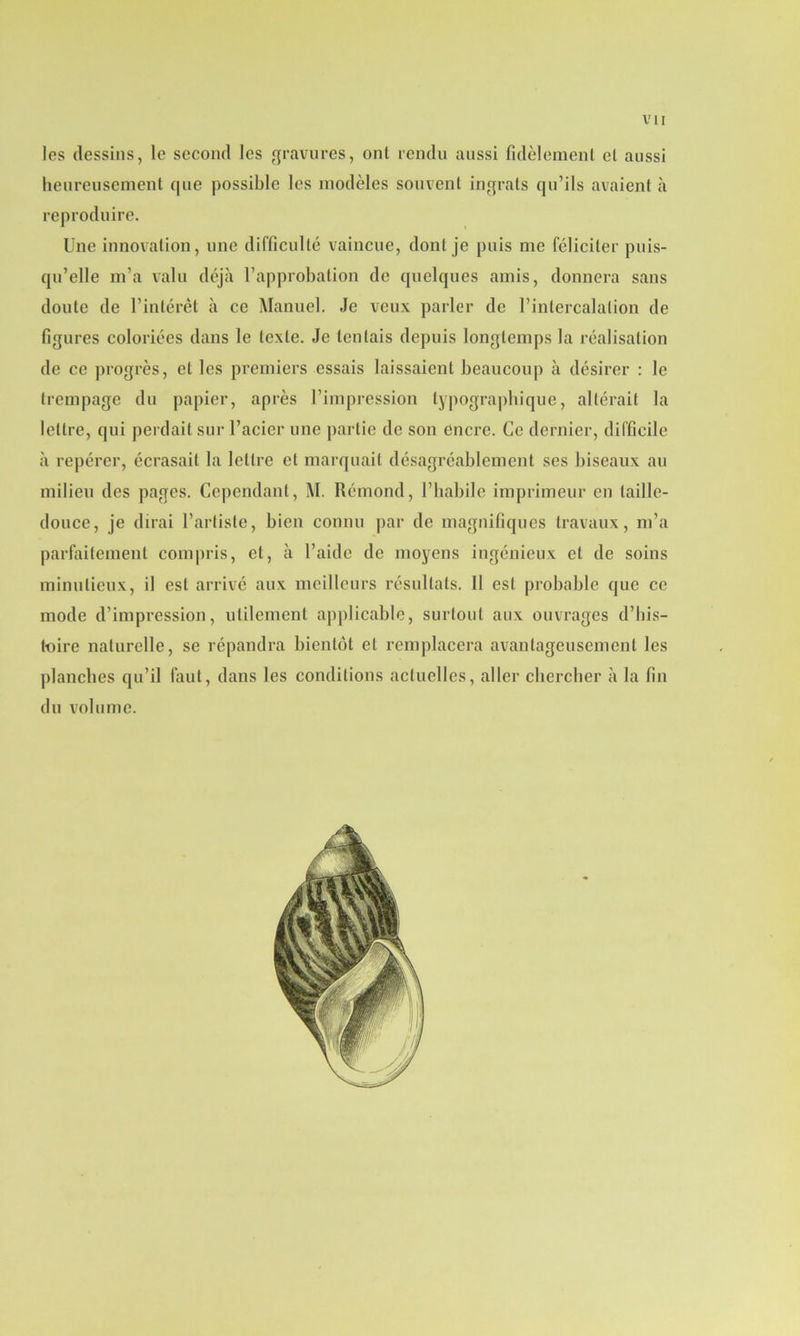 les dessins, le second les gravures, ont rendu aussi fidèlement et aussi heureusement que possible les modèles souvent ingrats qu’ils avaient à reproduire. Une innovation, une difficulté vaincue, dont je puis me féliciter puis- qu’elle m’a valu déjà l’approbation de quelques amis, donnera sans doute de l’intérêt à ce Manuel. Je veux parler de l’intercalation de figures coloriées dans le texte. Je tentais depuis longtemps la réalisation de ce progrès, et les premiers essais laissaient beaucoup à désirer : le trempage du papier, après l’impression typographique, altérait la lettre, qui perdait sur l’acier une partie de son encre. Ce dernier, difficile à repérer, écrasait la lettre et marquait désagréablement ses biseaux au milieu des pages. Cependant, M. Rémond, l’habile imprimeur en taille- douce, je dirai l’artiste, bien connu par de magnifiques travaux, m’a parfaitement compris, et, à l’aide de moyens ingénieux et de soins minutieux, il est arrivé aux meilleurs résultats. Il est probable que ce mode d’impression, utilement applicable, surtout aux ouvrages d’his- toire naturelle, se répandra bientôt et remplacera avantageusement les planches qu’il faut, dans les conditions actuelles, aller chercher à la fin du volume.