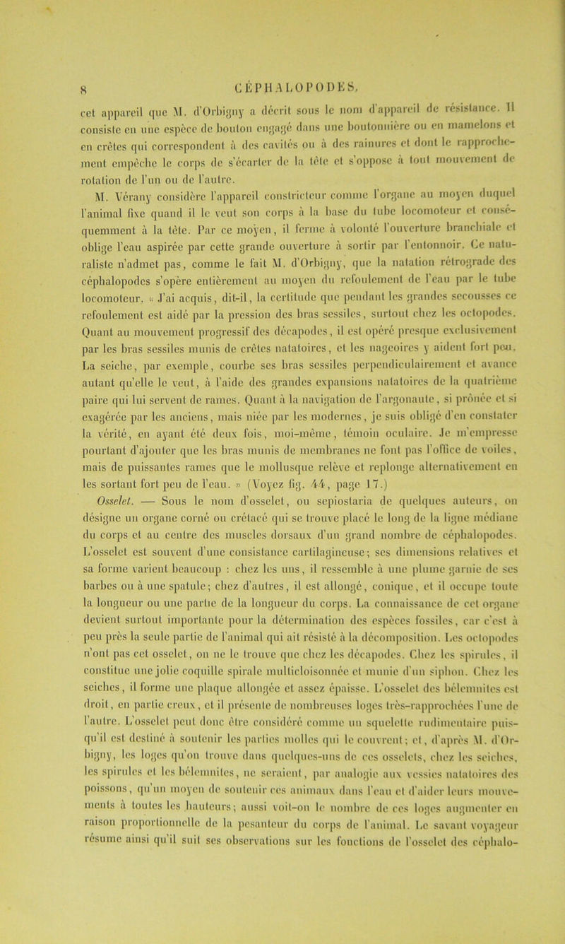 CEP H A EU P 01) E S. cet appareil que M. d’Orbigny a décrit sous le nom d’appareil de résistance. U consiste en une espèce de bouton engagé dans une boutonnière ou en mamelons i t en crêtes qui correspondent à des cavités ou a des rainures et dont le lapproclie- ment empêche le corps de s’écarter de la tète et s oppose a tout mouvement de rotation de l’un ou de l’autre. M. Vérany considère l’appareil constricteur comme 1 organe au moyen duquel l’animal fixe quand il le veut son corps a la hase du tube locomoteur et consé- quemment à la tète. Par ce moyen, il ferme à volonté 1 ouverture branchiale et oblige l’eau aspirée par cette grande ouverture à sortir par 1 entonnoir. Ce natu- raliste n’admet pas, comme le fait M. d’Orbigny, que la natation rétrograde des céphalopodes s’opère entièrement au moyen du refoulement de 1 eau par le tube locomoteur. « J’ai acquis, dit-il, la certitude que pendant les grandes secousses ce refoulement est aidé par la pression des bras scssiles, surtout chez les octopodes. Quant au mouvement progressif des décapodes, il est opéré presque exclusivement par les bras sessiles munis de crêtes natatoires, et les nageoires y aident fort peu. La seiche, par exemple, courbe ses bras scssiles perpendiculairement et avance autant quelle le veut, à l’aide des grandes expansions natatoires de la quatrième paire qui lui servent de rames. Quant à la navigation de l’argonaute, si prônée et si exagérée par les anciens, mais niée par les modernes, je suis obligé d’en constater la vérité, en ayant été deux fois, moi-même, témoin oculaire. Je m'empresse pourtant d’ajouter que les bras munis de membranes ne font pas l’oflice de voiles, mais de puissantes rames que le mollusque relève et replonge alternativement en les sortant fort peu de l’eau. » (Voyez lig. 4L, page 17.) Osselet. — Sous le nom d’osselet, ou sepioslaria de quelques auteurs, on désigne un organe corné ou crétacé qui se trouve placé le. long de la ligne médiane du corps et au centre des muscles dorsaux d’un grand nombre de céphalopodes. L’osselet est souvent d’une consistance cartilagineuse; ses dimensions relatives et sa forme varient beaucoup : chez les uns, il ressemble à une plume garnie de ses barbes ou à une spatule; chez d’autres, il est allongé, conique, et il occupe toute la longueur ou une partie de la longueur du corps. La connaissance de cet organe devient surtout importante pour la détermination des espèces fossiles, car c’est à peu près la seule partie de l’animal qui ait résisté à la décomposition. Les octopodes n’ont pas cet osselet, on ne le trouve que chez les décapodes. Chez les spirilles, il constitue une jolie coquille spirale multicloisonnée et munie d’un siphon. Chez les seiches, il forme une plaque allongée et assez épaisse. L'osselet des bélemnites est droit, en partie creux, et il présente de nombreuses loges Irès-rapprocbées l une de l’autre. L’osselet peut donc être considéré comme un squelette rudimentaire puis- qu il est destiné a soutenir les parties molles qui le couvrent; et, d'après M. d’Or- bigny, les loges qu’on trouve dans quelques-uns de ces osselets, chez les seiches, les spirules et les bélemnites, ne seraient, par analogie aux vessies natatoires des poissons, qu un moyen de soutenir ces animaux dans l’eau et d’aider leurs mouve- ments a toutes les hauteurs ; aussi voit-on le nombre de ces loges augmenter en raison proportionnelle de la pesanteur du corps de l'animal. Le savant voyageur résume ainsi qu il suit ses observations sur les fonctions de l’osselet des céphalo-