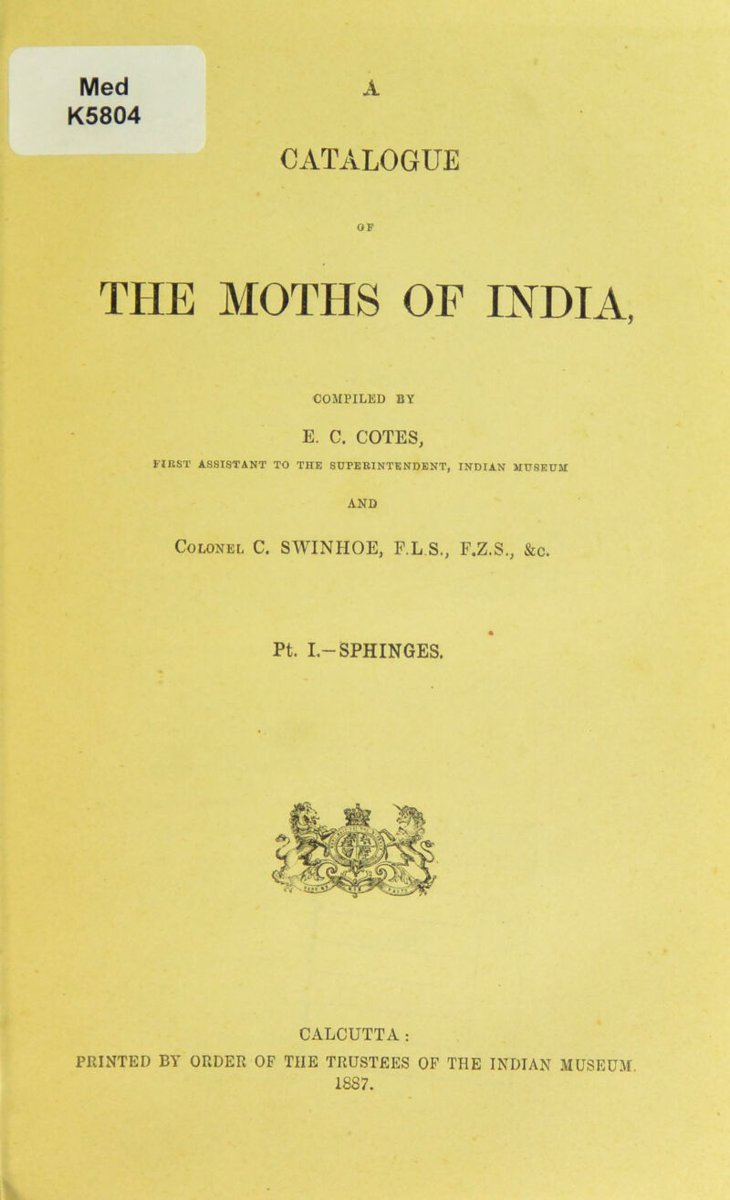 Med K5804 A CATALOGUE OF THE MOTHS OF INDIA, COMPILED BY E. C. COTES, FIRST ASSISTANT TO THE SUPERINTENDENT, INDIAN MUSEUM AND Colonel C. SWINHOE, F.L S., F.Z.S., &c. Pt. I.-SPHINGES. CALCUTTA: PRINTED BY ORDER OF TIIE TRUSTEES OF THE INDIAN MUSEUM. 18S7.