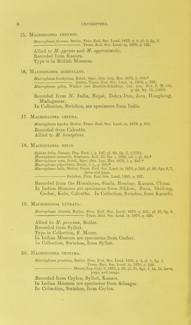 15. Macroglossa EERVENS. Macroglossa fervens, Butler, Proc. Znol, Soc. Loud. 1875, p. 4, pi. 1, fig. 3. 1- Trans. Zool. Soc. Bond, ix, 1876, p. 025. Allied to M. gyrans and M. approximatu. Recorded from Kanara. Type is iu British Museum. 10. Macroglossa bombylans. Macroglossa bombylans, Boisd., Spec. Gen. Lep. Het. 1875, p. 334.* Butler, Trans. Zool. Soc. Lend, ix, 1876, p. 525. Macroglossa gilia, Walker (nec Herrich-Schiiffer), Cat. Lep. Het. B. M. viii, p. 93, No. 15, (1856). Recorded from N. India, Nepal, Dehra Dun, Java, Hongkong, Madagascar. In Collection, Swiuhoe, are specimens from India. 17. Macroglossa lepcha. Macroglossa lepcha, Bntler, Trans. Zool. Soc. Lond. ix, 1876, p. 635. Recorded from Calcutta. Allied to M. bombylans. 18. Macroglossa belis. Sphinx belis, Cramer, Pap. Exot. i, p. 147, pi. 94, fig. C, (1776). Macroglossa assimilis, Swainson, Zool. 111. Ser. i, 1820, vol. i, pi. 64.* Macroglossa zena, Boisd., Spec. Gen. Lep. Het. 1875, i, p. 337.* Macroglossa pkyrrhula, Boisd., 1. c., p. 338.* Macroglossa belis, Butler, Trans. Zool. Soc. Lond. ix. 1876, p. 526, pi. 90, figs. 6, 7, larva and pupa. Swinhoe, Proc. Zool. Soc. Lond, 1835, p. 287. Recorded from the Himalayas,-Simla, Bombay, Kanara, China. In Indian Museum are specimens from Sikkim, Buxa, Shillong, Cachar, Kulu, Calcutta. In Collection, Swinhoe, from Karachi. 19. Macroglossa luteata. Macroglossa luteata, Butler, Proc. Zool. Soc. Lond. 1875, p. 241, pi. 37, fig. 5. Trans. Zool. Soc. Lond. ix, 1876, p. 526. Allied to M. proximo.;, Butler. Recorded from Sylhet. Type, in Collection, F. Moore. In Indian Museum are specimens from Cachar. In Collection, Swinhoe, from Sylhet. 20. Macroglossa proxima. Macroglossa proxima, Butler, Proc. Zool. Soc. Lond. 1875, p. 4, pi. 1, fig. 1. Trans. Zool. Soc. Lond. ix, 1876, p. 526. Moore, Lep. Ceyl. ii, 1882, p. 29, pi. 91, figs. 1, la, lb, larva, pupa, and imago. Recorded from Ceylon, Sylhet, Kanara. In Indian Museum are specimens from Sibsagar. In Collection, Swinhoe, from Ceylon.