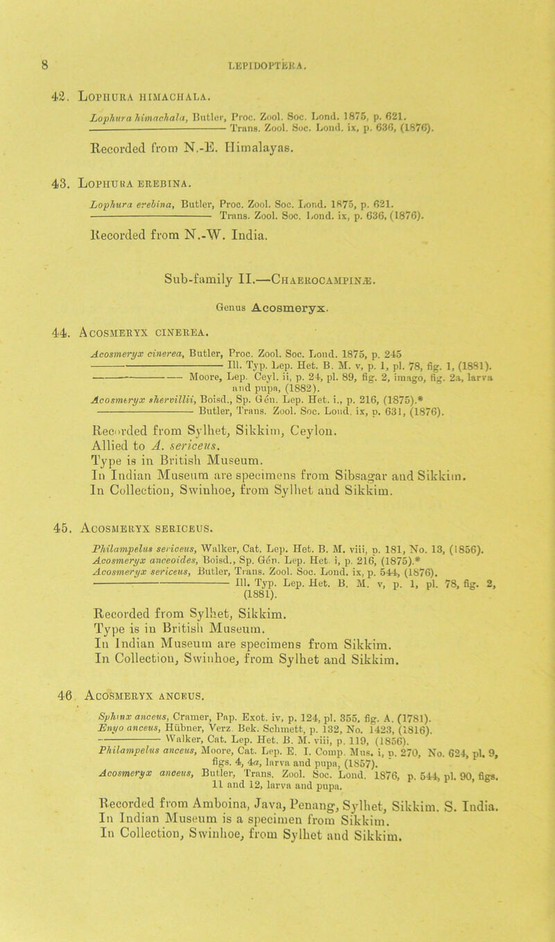 42. Lophura himachala. Lophura himachala, Butler, Proc. Zool. Soc. Bond. 1875, p. 621. — Trans. Zool. Soc. Loud, ix, p. 636, (1876). Recorded from N.-E. Himalayas. 43. Lopiiuua erebina. Lophura erebina, Butler, Proc. Zool. Soc. Lond. 1875, p. 621. Trans. Zool. Soc. Lond. ix, p. 636, (1876). Recorded from N.-W. India. Sub-family II.—Chaerocampine. Genus Acosmeryx. 44. Acosmeryx cinerea. Acosmeryx cinerea, Butler, Proc. Zool. Soc. Lond. 1875, p. 245 111. Typ. Lep. Het. B. M. v, p. 1, pi. 78, fig. 1, (1881). Moore, Lep. Ceyl. ii, p. 24, pi. 89, fig. 2, imago, fig. 2a, larva and pupa, (1882). Acosmeryx shervillii, Boisd., Sp. Gen. Lep. Het. i„ p. 216, (1875).* Butler, Trans. Zool. Soc. Loud, ix, p. 631, (1876). Recorded from Sylhet, Sikkim, Ceylon. Allied to A. sericeus. Type is in British Museum. In Indian Museum are specimens from Sibsagar and Sikkim. In Collection, Swinhoe, from Sylliet and Sikkim. 45. Acosmeryx sericeus. Philampelus sericeus, Walker, Cat. Lep. Het. B. M. viii, p. 181, No. 13, (1856). Acosmeryx anceoides, Boisd., Sp. Gen. Lep. Het i, p. 216, (1875).* Acosmeryx sericeus, Butler, Trans. Zool. Soc. Loud, ix, p. 544, (1876). 111. Typ. Lep. Het. B. M. v, p. 1, pi. 78, fig. 2, (1881). Recorded from Sylhet, Sikkim. Type is in British Museum. In Indian Museum are specimens from Sikkim. In Collection, Swinhoe, from Sylhet and Sikkim. 4-6 Acosmeryx anceus. Sphinx anceus, Cramer, Pap. Exot. iv, p. 124, pi. 355. fig. A. (1781). Enyo anceus, Hiibncr, Verz Bek. Sclnnett, p. 132, No. 1423, (1816). Walker, Cat. Lep. Het. B. M. viii, p. 119, (1856). Philampelus anceus, Moore, Cat. Lep. E. I. Comp. Mus. i, n. 270, No. 624, pi. 9, figs. 4, 4a, larva and pupa, (1S57). Acosmeryx anceus, Butler, Trans. Zool. Soc. Lond. 1876, p. 544, pi. 90, figs. 11 and 12, larva and pupa. Recorded from Amboina, Java, Penang, Sylhet, Sikkim. S. India. In Indian Museum is a specimen from Sikkim. In Collection, Swinhoe, from Sylhet and Sikkim.