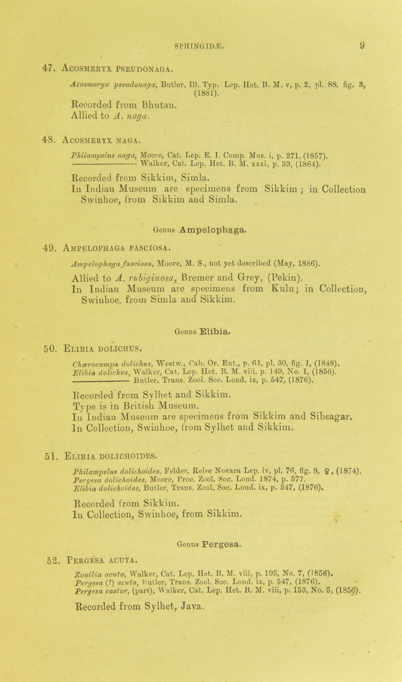 47. Acosmeryx pseudonaga. Acosmeryx pseudonaga, Butler, 111. Typ. Lop. Het. B. M. v, p. 2, pi. 88, fig. 8, (1881). Recorded from Bhutan. Allied to A. naff a. 48. Acosmeryx naga. Philampeius naga, Moore, Cat. Lep. E. I. Comp. Mus. i, p. 271, (1857). Walker, Cat. Lep. Het. B. M. xxxi, p. 33, (1864). Recorded from Sikkim, Simla. In Indian Museum are specimens from Sikkim ; in Collection Swinhoe, from Sikkim and Simla. Genus Ampelophaga. 49. Ampelophaga fasciosa. Ampelophaga fasciosa, Moore, M. S., not yet described (May, 1886). Allied to A. rubiginosa, Bremer and Grey, (Pekin). In Indian Museum are specimens from Kulu; in Collection, Swinhoe, from Simla and Sikkim. Genus Elibia. 50. Elibia dolichus. Chcerocampa dolichus, Westw., Cab. Or. Ent., p. 61, pi. 30, fig. 1, (1818). Elibia dolichus, Walker, Cat. Lep. Het. B. M. viii, p. 149, No. 1, (1856). Butler, Trans. Zool. Soc. Loud, ix, p. 547, (1876). Recorded from Sylliet and Sikkim. Tvpe is in British Museum. In Indian Museum are specimens from Sikkim and Sihsagar. In Collection, Swinhoe, from Sylhet and Sikkim. 51. Elibia dolichoides. Philampeius dolichoides, Felder, Reise Novara Lep. iv, pi. 76, fig. 8, $, (1874). Pergesa dolichoides, Moore, Proc. Zool. Soc. Lond. 1874, p. 577. Elibia dolichoides, Butler, Trans. Zool. Soc. Lond. ix, p. 547, (1876). Recorded from Sikkim. In Collection, Swinhoe, from Sikkim. Genus Pergesa. 52. Pergesa acuta. Zonilia acuta, Walker, Cat. Lop. Het. B. M. viii, p. 195, No. 7, (1856). Pergesa (?) acuta, Hutler, Trans. Zool. Soc. Lond. ix, p. 547, (1876). Pergesa castor, (part), Walker, Cat. Lep. Het. B. M. viii, p. 153, No. 5, (1856). Recorded from Sylhet, Java.