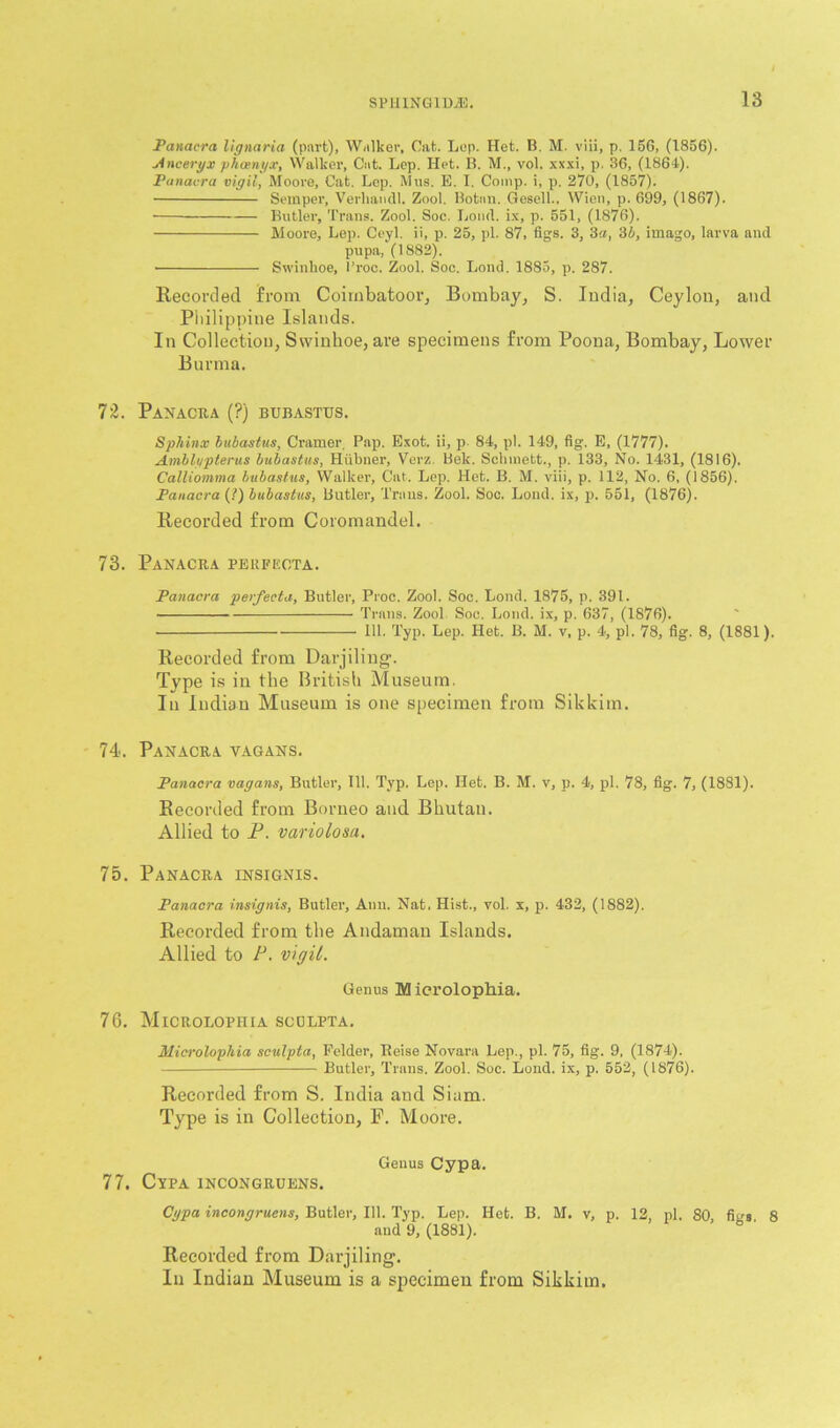 Panacra lignaria (part), Walker, Cat. Lep. Het. B. M. viii, p. 156, (1856). Anceryx phosnyx, Walker, Cat. Lep. Het. B. M., vol. xxxi, p. 36, (1864). Panacra vigil, Moore, Cat. Lep. Mus. E. I. Comp, i, p. 270, (1857). Semper, Verliatidl. Zool. Botnn. Gesell., Wien, p. 699, (1867). Butler, Trans. Zool. Soc. Loud, ix, p. 551, (1876). Moore, Lep. Ceyl. ii, p. 25, pi. 87, figs. 3, 3a, 3 b, imago, larva and pupa, (1882). • Swinkoe, l’roc. Zool. Soc. Lond. 1885, p. 287. Recorded from Coirnbatoor, Bombay, S. India, Ceylon, and Philippine Islands. In Collection, Swinhoe, are specimens from Poona, Bombay, Lower Burma. Panacra (?) bubastus. Sphinx bubastus, Cramer Pap. Exot. ii, p 84, pi. 149, fig. E, (1777). Amblypterus bubastus, Hiibner, Verz Bek. Schmett., p. 133, No. 1431, (1816). Calliomma bubastus, Walker, Cat. Lep. Het. B. M. viii, p. 112, No. 6, (1856). Panacra (?) bubastus, Butler, Trans. Zool. Soc. Lond. ix, p. 551, (1876). Recorded from Coromandel. Panacra peufeota. Panacra perfecta, Butler, Proc. Zool. Soc. Lond. 1875, p. 391. Trans. Zool Soc. Lond. ix, p. 637, (1876). 111. Typ. Lep. Het. B. M. v, p. 4, pi. 78, fig. 8, (1881). Recorded from Darjiling. Type is in the British Museum. In Indian Museum is one specimen from Sikkim. Panacra vagans. Panacra vagans, Butler, 111. Typ. Lep. Het. B. M. v, p. 4, pi. 78, fig. 7, (1881). Recorded from Borneo and Bhutan. Allied to P. variolosa. Panacra insignis. Panacra insignis, Butler, Aim. Nat. Hist., vol. x, p. 432, (1882). Recorded from the Andaman Islands. Allied to P. vigil. Genus M icrolophia. Microlophia scdlpta. Miwolophia sculpta, Felder, Reise Novara Lep., pi. 75, fig. 9, (1874). — Butler, Trans. Zool. Soc. Lond. ix, p. 552, (1876). Recorded from S. India and Siam. Type is in Collection, P. Moore. Genus Cypa. Cypa incongruens. Cypa incongruens, Butler, 111. Typ. Lep. Het. B. M. v, p. 12, pi. 80 fiys 8 and 9, (1881). Recorded from Darjiling. In Indian Museum is a specimen from Sikkim.