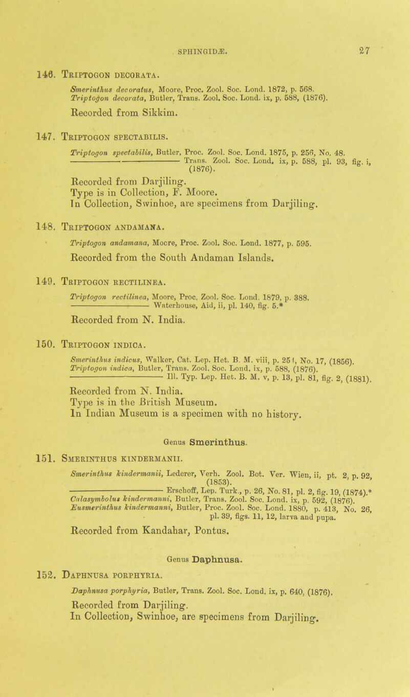 140. Teiptogon decoeata. Smerinthus decoratus, Moore, Proc. Zool. Soc. Lond. 1872, p. 568. Triptogon decorata, Butler, Trans. Zool. Soc. Lond. ix, p. 588, (1876). Recorded from Sikkim. 147. Triptogon spectabilis. Triptogon spectabilis, Butler, Proc. Zool. Soc. Lond. 1875, p. 256, No. 48. Trans. Zool. Soc. Lond. ix, p. 588, pi. 93, fig. i, (1876). Recorded from Darjiling. Type is in Collection, F. Moore. In Collection, Swinhoe, are specimens from Darjiling. 148. Triptogon andamana. Triptogon andamana, Mocre, Proc. Zool. Soc. Lond. 1877, p. 595. Recorded from the South Andaman Islands. 149. Triptogon rectilinea. Triptogon rectilinea, Moore, Proc. Zool. Soc. Lond. 1879, p. 388. Waterhouse, Aid, ii, pi. 140, fig. 5.* Recorded from N. India. 150. Triptogon indica. Smerinthus indicus, Walker, Cat. Lep. Het. B. M. viii, p. 251, No. 17, (1856). Triptogon indica, Butler, Trans. Zool. Soc. Lond. ix, p. 588, (1876). 111. Typ. Lep. Het. B. M. v, p. 13, pi. 81, fig. 2, (1881). Recorded from N. India. Type is in the British Museum. In Indian Museum is a specimen with no history. Genus Smerinthus. 151. Smerinthus kindermanii. Smerinthus kindermanii, Lederer, Verb. Zool. Bot. Yer. Wien, ii, nt 2 o 92 (1853). ’ ’ — Erschoff, Lep. Turk., p. 26, No. 81, pi. 2, fig. 19, (1874).* Calasymbolus kindermanni, Butler, Trans. Zool. Soc. Lond. ix, p. 592, (1876). Eusmerinthus kindermanni, Butler, Proc. Zool. Soc. Lond. 1880, p. 413, No. 26, pi. 39, figs. 11, 12, larva aud pupa. Recorded from Kandahar, Pontus. „ / Genus Daphnusa. 152. Daphnusa porphyria. Daphnusa porphyria, Butler, Trans. Zool. Soc. Lond. ix, p, 640, (1876). Recorded from Darjiling. In Collection, Swinhoe, are specimens from Darjiling.