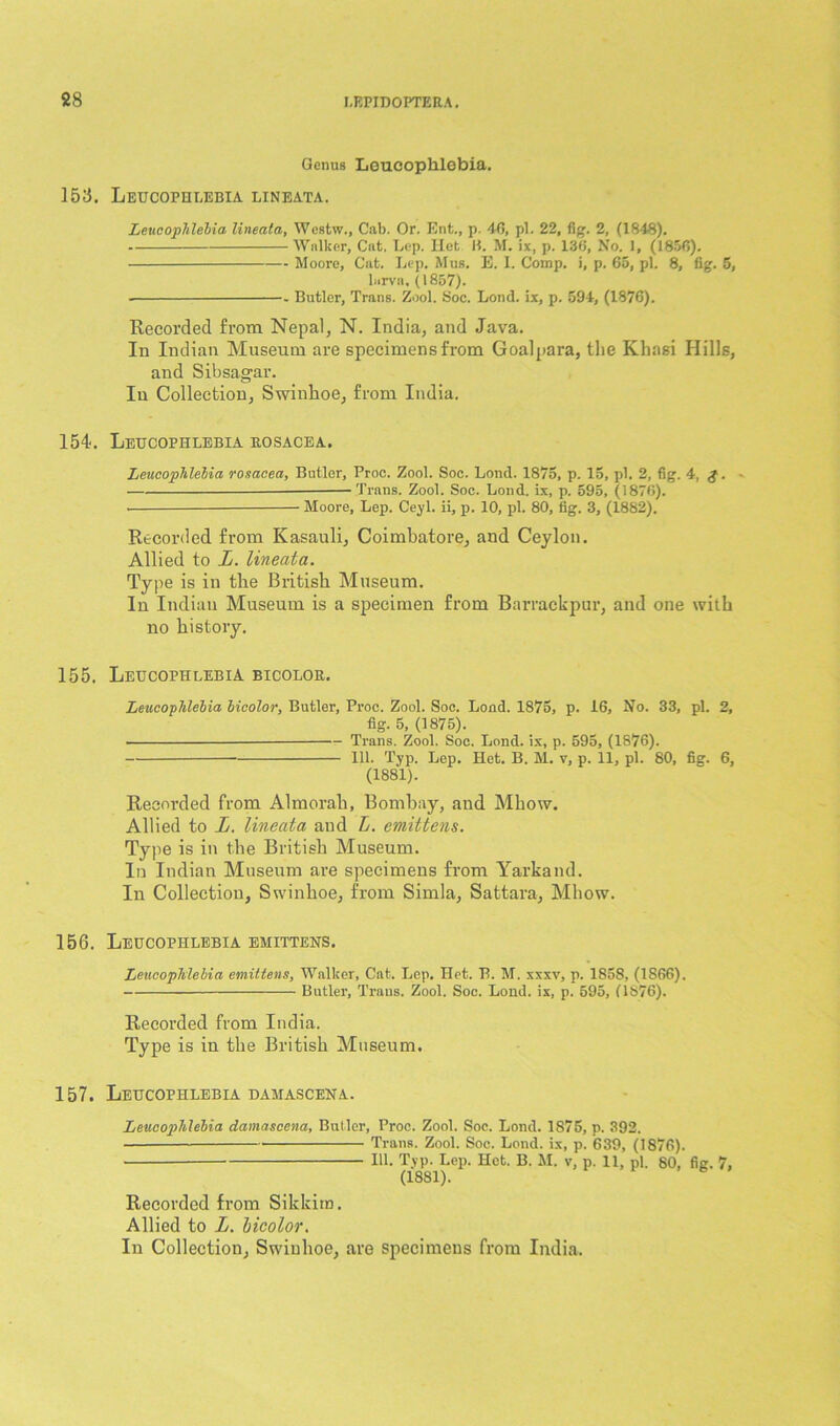88 Genus Loueophlebia. 158. Leucophlebia lineata. Leucophlelia lineata, Wesfcw., Cab. Or. Ent., p. 40, pi. 22, fig. 2, (1848). Walker, Cat. Lep. Ilet B. M. ix, p. 136, No. 1, (1856). - Moore, Cat. Lep. Mus. E. I. Comp, i, p. 65, pi. 8, fig. 5, larva, (1857). Butler, Trans. Zool. Soc. Lond. ix, p. 594-, (1876). Recorded from Nepal, N. India, and Java. In Indian Museum are specimens from Goalpara, the Khasi Hills, and Sibsagar. In Collection, Swinkoe, from India. 154. Leucophlebia rosacea. Leucophlelia rosacea, Butler, Proe. Zool. Soc. Loncl. 1875, p. 15, pi. 2, fig. 4-, g. • Trans. Zool. Soc. Lond. ix, p. 595, (1876). • Moore, Lep. Ceyl. ii, p. 10, pi. 80, fig. 3, (1882). Recorded from Kasauli, Coimbatore, and Ceylon. Allied to L. lineata. Type is in the British Museum. In Indian Museum is a specimen from Barrackpur, and one with no history. 155. Leucophlebia bicolor. Leucophlelia bicolor, Butler, Proe. Zool. Soc. Lond. 1875, p. 16, No. 33, pi. 2, fig. 5, (1875). • —Trans. Zool. Soc. Lond. ix, p. 595, (1876). 111. Typ. Lep. Het. B. M. v, p. 11, pi. 80, fig. 6, (1881). Recorded from Almorali, Bombay, and Mhow. Allied to L. lineata and L. emittens. Type is in the British Museum. In Indian Museum are specimens from Yarkand. In Collection, Swinhoe, from Simla, Sattara, Mhow. 156. Leucophlebia emittens. Leucophlebia emittens, Walker, Cat. Lep. Het. B. M. xxxv, p. 1858, (1866). Butler, Trans. Zool. Soc. Lond. ix, p. 595, (1876). Recorded from India. Type is in the British Museum. 157. Leucophlebia damascena. Leucophlelia damascena, Butler, Proe. Zool. Soc. Lond. 1875, p. 392. Trans. Zool. Soc. Lond. ix, p. 639, (1876). 111. Typ. Lep. Het. B. M. v, p. 11, pi. 80, fig. 7, (1881). Recorded from Sikkim. Allied to L. bicolor. In Collection, Swinhoe, are specimens from India.