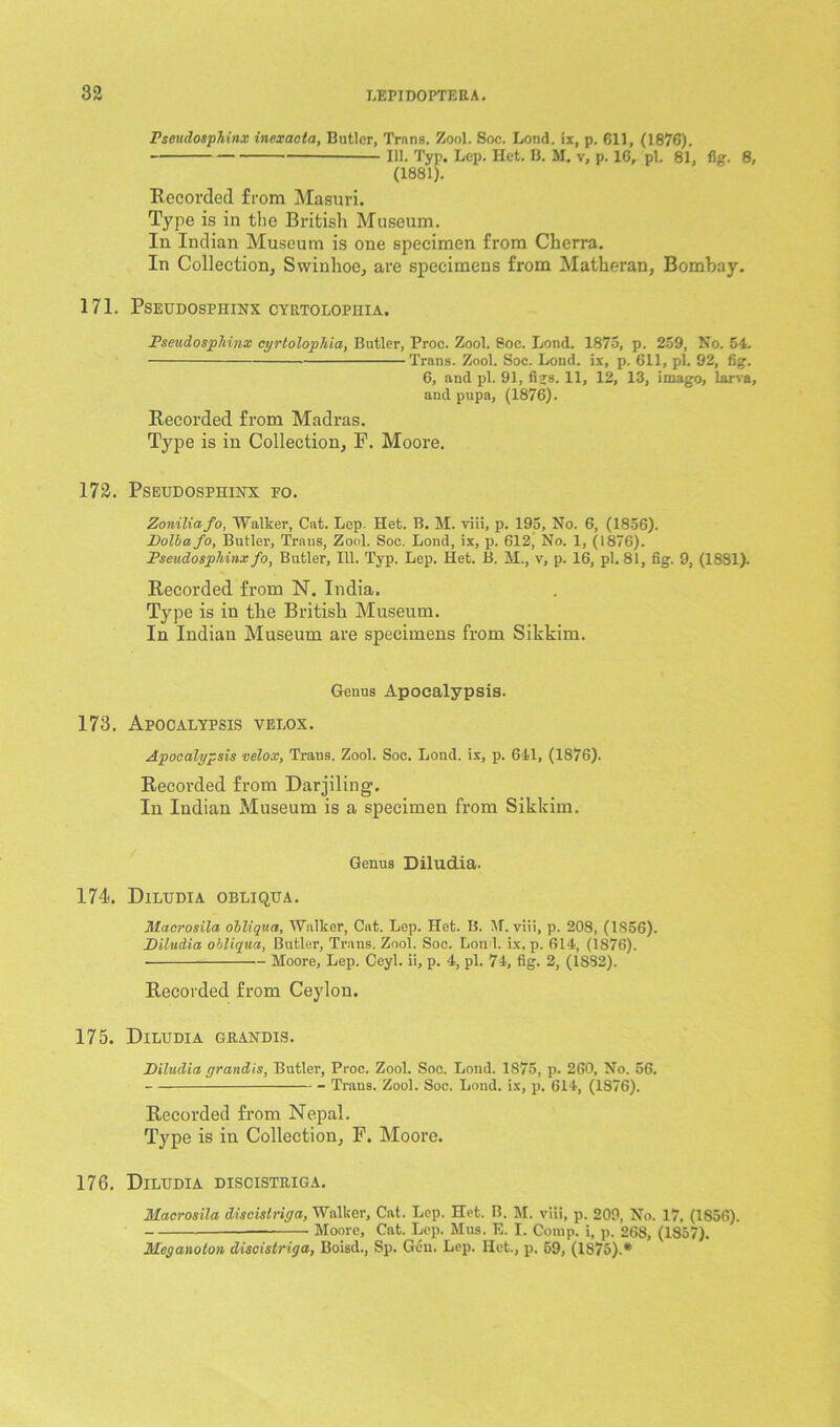 Pseudosphinx inexaeta, Butler, Trans. Zool. Soc. Loud, ix, p. 611, (1876). 111. Typ, Lep. Het. B. M. v, p. 16, pi. 81, fig. 8, (1881). Becorded from Masuri. Type is in the British Museum. In Indian Museum is one specimen from Cherra. In Collection, Swinhoe, are specimens from Matheran, Bombay. 171. PSEUDOSPHINX CYRTOLOPHIA. Pseudosphinx cyrtolophia, Butler, Proc. Zool. Soc. Lond. 1875, p. 259, No. 54. Trans. Zool. Soc. Lond. ix, p. 611, pi. 92, fig. 6, and pi. 91, figs. 11, 12, 13, imago, larva, and pupa, (1876). Recorded from Madras. Type is in Collection, F. Moore. 172. Pseudosphinx fo. Zoniliafo, Walker, Cat. Lep. Het. B. M. viii, p. 195, No. 6, (1856). Dolbafo, Butler, Trans, Zool. Soc. Lond, ix, p. 612’ No. 1, (1876). Pseudosphinx fo, Butler, 111. Typ. Lep. Het. B. H., v, p. 16, pi. 81, fig. 9, (1881). Recorded from N. India. Type is in tbe British Museum. In Indian Museum are specimens from Sikkim. Genus Apoealypsis. 173. Apocalypsis velox. Apoealypsis velox, Trans. Zool. Soc. Lond. ix, p. 641, (1876). Recorded from Darjiling. In Indian Museum is a specimen from Sikkim. Genus Diludia. 174. Diludia obliqua. Hlacrosila obliqua, Walker, Cat. Lep. Het. B. AT. viii, p. 208, (1856). Diludia obliqua, Butler, Trans. Zool. Soc. Load, ix, p. 614, (1876). Moore, Lep. Ceyl. ii, p. 4, pi. 74, fig. 2, (1832). Recorded from Ceylon. 175. Diludia grandis. Diludia grandis, Butler, Proc. Zool. Soc. Lond. 1875, p. 260, No. 56. Trans. Zool. Soc. Lond. ix, p. 614, (1876). Recorded from Nepal. Type is in Collection, F. Moore. 176. Diludia discistriga. Hlacrosila discistriga, Walker, Cat. Lep. Het. B. M. viii, p. 209, No. 17, (1856). Moore, Cat. Lep. Mus. E. I. Comp, i, p. 268, (1857). Meganolon discistriga, Boisd., Sp. Gen. Lep. Het., p. 59, (1875).*