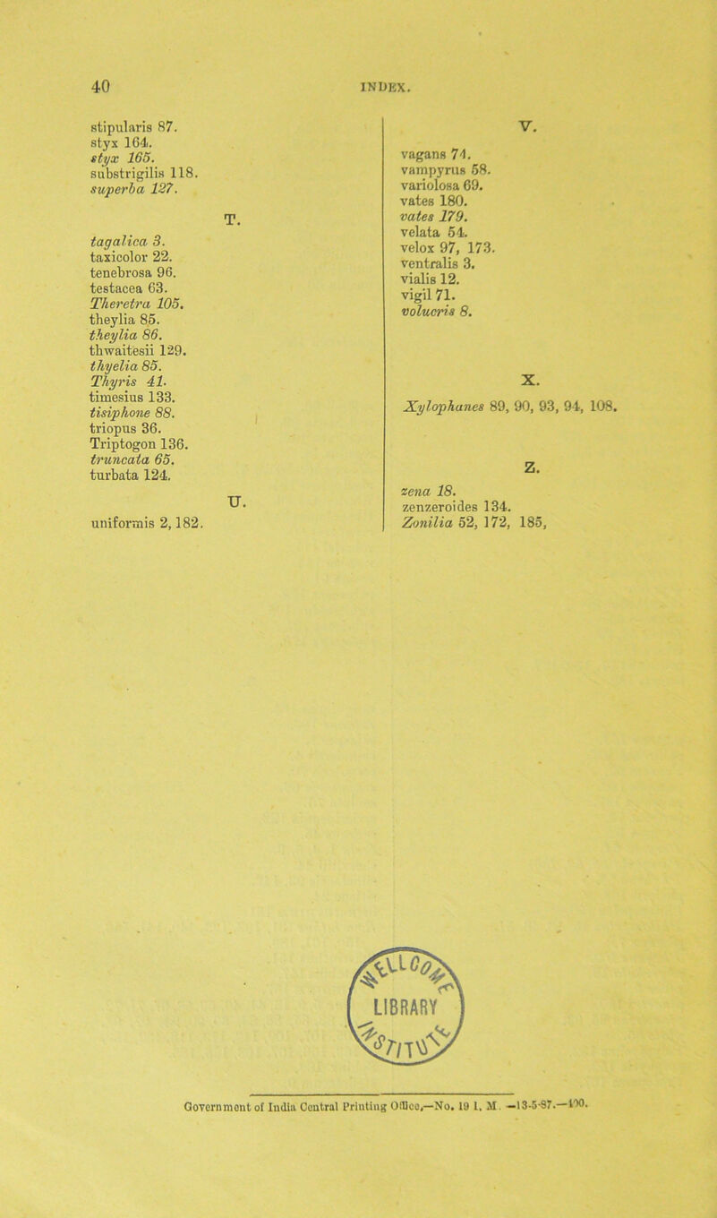 stipulates 87. styx 164. styx 165. substrigilis 118. superba 127. T. tagalica 3. taxicolor 22. tenebrosa 96. testacea 63. Theretra 105. theylia 85. theylia 86. thwaitesii 129. thyelia 85. Thyris 41. timesius 133. tisiphone 88. triopus 36. Triptogon 136. truncaia 65. turbata 124. U. unifortnis 2,182. V. vagans 71. vampyrus 58. variolosa 69. vates 180. vates 179. velata 54. velox 97, 173. ventralis 3. vialis 12. vigil 71. volucris 8. X. Xylophanes 89, 90, 93, 94, 108. Z. zena 18. zenzeroides 134. Zonilia 52, 172, 185, Government of India Central Printing OIBce,—No. IS) I. II —13-5-97.—I'tO.