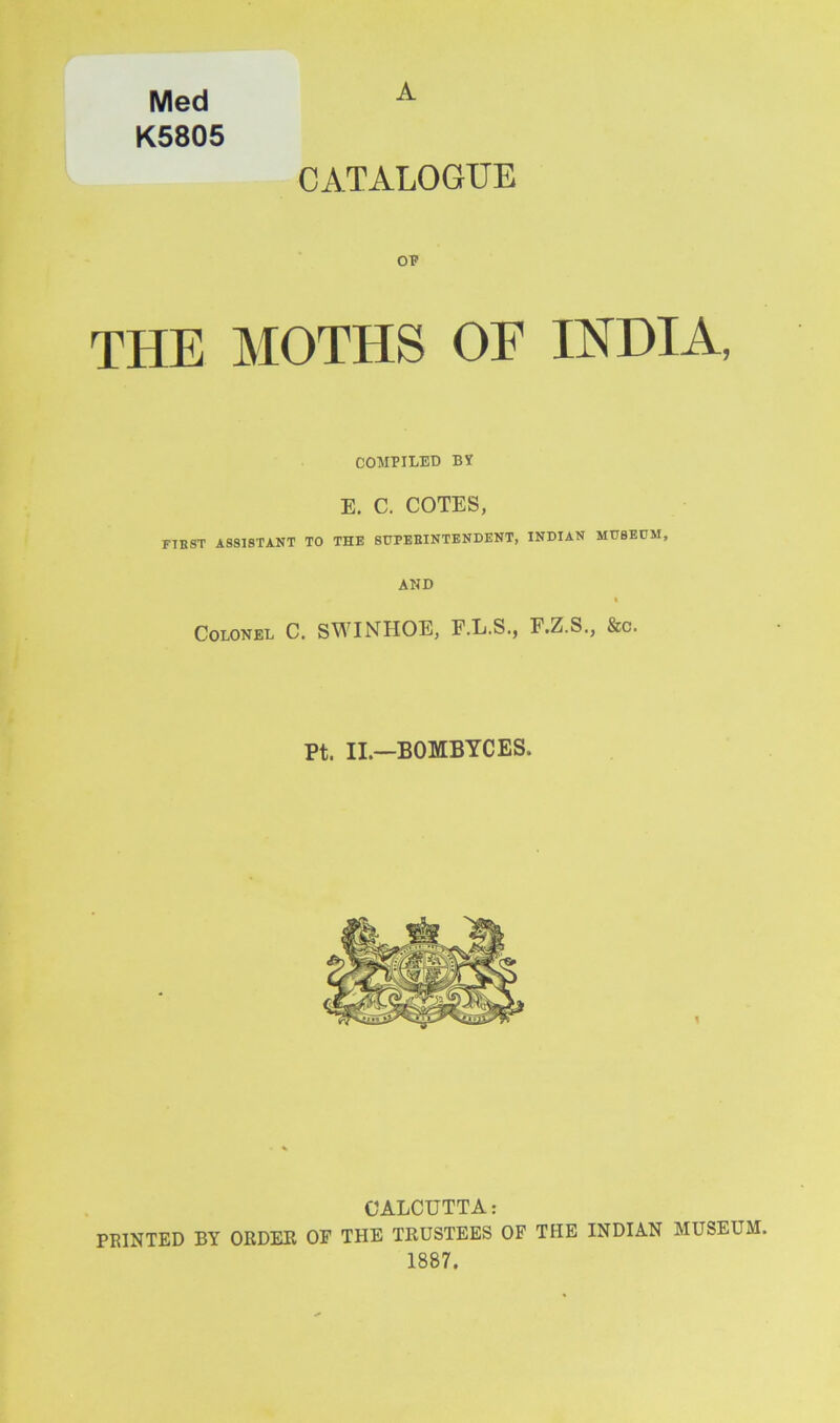 Med A K5805 CATALOGUE OP THE MOTHS OF INDIA, COMPILED BY E. C. COTES, FIBST ASSISTANT TO THE 8UPEEINTENDENT, INDIAN MU8EDM, AND I Colonel C. SWINHOE, F.L.S., E.Z.S., &c. Pt. II.—BOMBYCES. CALCUTTA: PRINTED BY ORDER OF THE TRUSTEES OF THE INDIAN MUSEUM. 1887.