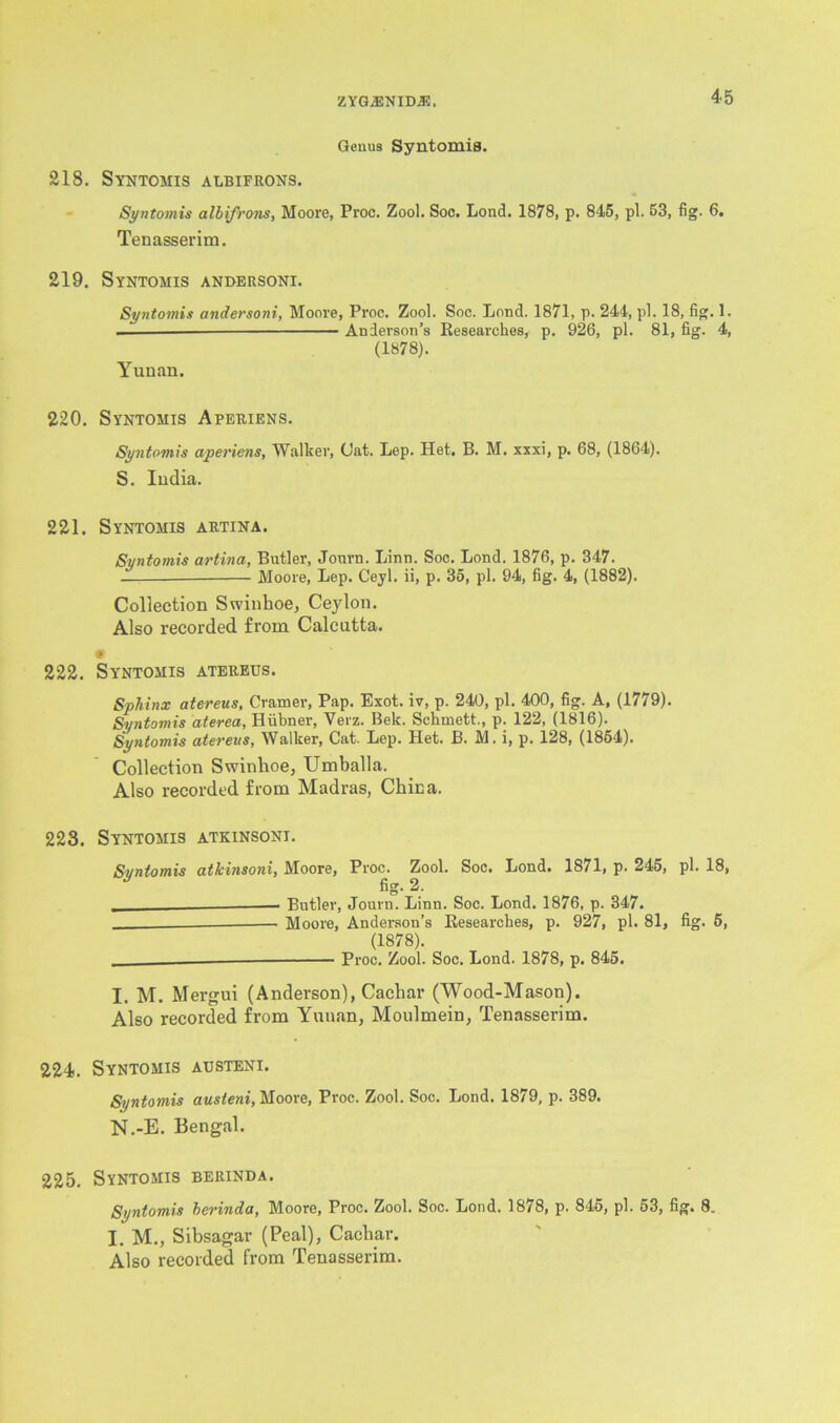 ZYGA2NID.33, Genus Syntomis. 218. Syntomis albifrons. Syntomis albifrons, Moore, Proc. Zool. Soo. Lond. 1878, p. 845, pi. 53, fig. 6. Tenasserim. 219. Syntomis anbersoni. Syntomis andersoni, Moore, Proc. Zool. Soc. Loud. 1871, p. 244, pi. 18, fig. 1. — Anderson’s Researches, p. 926, pi. 81, fig. 4, (1878). Yunan. 220. Syntomis Aperiens. Syntomis aperiens, Walker, Gat. Lep. Het. B. M. xxxi, p. 68, (1864). S. India. 221. Syntomis artina. Syntomis artina, Butler, Journ. Linn. Soc. Lond. 1876, p. 347. — Moore, Lep. Ceyl. ii, p. 35, pi. 94, fig. 4, (1882). Collection Swinhoe, Ceylon. Also recorded from Calcutta. 222. Syntomis atereus. Sphinx atereus, Cramer, Pap. Exot. iv, p. 240, pi. 400, fig. A, (1779). Syntomis aterea, Hubner, Verz. Bek. Schmett., p. 122, (1816). Syntomis atereus, Walker, Cat. Lep. Het. B. M. i, p. 128, (1854). Collection Swinhoe, Umballa. Also recorded from Madras, China. 223. Syntomis atkinsoni. Syntomis atkinsoni, Moore, Proc. Zool. Soc. Lond. 1871, p. 245, pi. 18, fig. 2. _ — Butler, Journ. Linn. Soc. Lond. 1876, p. 347. Moore, Anderson’s Researches, p. 927, pi. 81, fig. 5, (1878). Proc. Zool. Soc. Lond. 1878, p. 845. I. M. Mergui (Anderson), Cachar (Wood-Mason). Also recorded from Yunan, Moulmein, Tenasserim. 224. Syntomis austeni. Syntomis austeni, Moore, Proc. Zool. Soc. Lond. 1879, p. 389. N.-E. Bengal. 225. Syntomis berinda. Syntomis berinda, Moore, Proc. Zool. Soc. Loud. 1878, p. 845, pi. 53, fig. 8. I. M., Sibsagar (Peal), Cachar. Also recorded from Tenasserim.