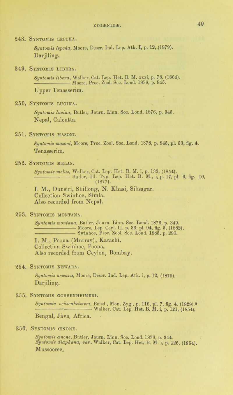 248. Syntomis lepcha. Syntomis lepcha, Moore, Descr. Ind. Lep. Atk. I, p. 12, {1879). Darjiling'. 249. Syntomis libera. Syntomis libera, Walker, Cat. Lep. Het. B. M. xxxi, p. 78, (1864). Moore, Proc. Zool. Soo. Lond. 1878, p. 845. Upper Tenasserim. 250. Syntomis lucina. Syntomis lucina, Butler, Journ. Linn. Soc. Lond. 1876, p. 345. Nepal, Calcutta. 251. Syntomis masoni. Syntomis masoni, Moore, Proc. Zool. Soc. Lond. 1878, p. 845, pi. 53, fig. 4. Tenasserim. 252. Syntomis melas. Syntomis melas, Walker, Cat. Lep. Het. B. M. i, p. 133, (1854). Butler, 111. Typ. Lep. Het. B. M., i, p. 17, pi. 6, fig. 10, (1877). I. M., Dnnsiri, Shillong, N. Khasi, Sibsagar. Collection Swinhoe, Simla. Also recorded from Nepal. 253. Syntomis Montana. Syntomis montana, Butler, Journ. Linn. Soc. Lond. 1876, p. 349. ■ Moore, Lep. Ceyl. II, p. 36, pi. 94, tig. 5, (1882). ■ Swinhoe, Proc. Zool. Soc. Lond. 1885, p. 290. I. M., Poona (Murray), Karachi. Collection Swinhoe, Poona. Also recorded from Ceylon, Bombay. 254. Syntomis newara. Syntomis netvara, Moore, Descr. Ind. Lep. Atk. i, p. 12, (1879). Darjiling. 255. Syntomis ociisenheimeri. Syntomis ociisenheimeri, Boisd., Mon. Zyg., p. 116, pi. 7, fig. 4, (1829).* Walker, Cat. Lep. Het. B. M. i, p. 121, (1854). Bengal, Java, Africa. 256. Syntomis cenone. Syntomis cenone, Butler, Journ. Linn. Soc. Lond. 1876, p. 344. Syntomis diaphana, var. Walker, Cat. Lep. Het. B. M. i, p. 126, (1854). Mussooree,