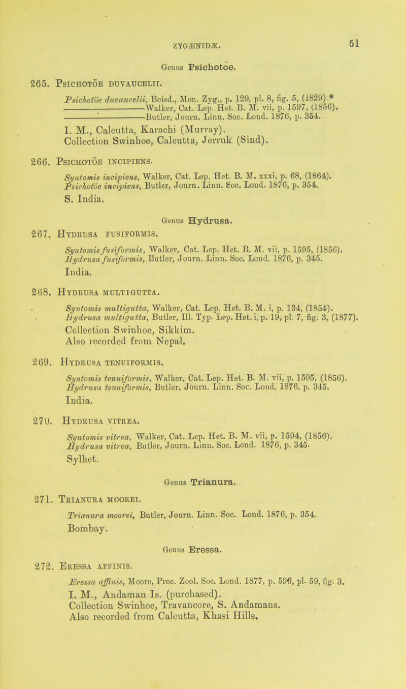 Genus Psichotoe. 265. PSICHOTOE DUVAUCELII. Psichotoe duvaucelii, Boisd., Mon. Zyg., p. 129, pi. 8, fig. 5, (1829).* —Walker, Cat. Lep. Het. B. M. vii, p. 1597, (1856). Butler, Journ. Linn. Soc. Bond. 1876, p. 354. I. M., Calcutta, Karachi (Murray). Collection Swinhoe, Calcutta, Jerruk (Sind). 266. Psichotoe incipiens. Syntomis incipiens, Walker, Cat. Lep. Het. B. M. xxxi, p. 68, (1864). Psichotoe incipiens, Butler, Journ. Linn. Soc. Lond. 1876, p. 354. S. India. Genus Hydrusa. 267. Hydrusa fusiformis. Syntomis fusiformis, Walker, Cat. Lep. Het. B. M. vii, p. 1595, (1856). Hydrusa fusiformis, Butler, Journ. Linn. Soe. Lond. 1876, p. 345. India. 268. Hydrusa multigutta. Syntomis multigutta, Walker, Cat. Lep. Het. B. M. i, p. 134, (1854). hydrusa multigutta, Butler, III. Typ. Lep. Het. i, p. 19, pi. 7, fig. 3, (1877). Collection Swinhoe, Sikkim. Also recorded from Nepal. 269. Hydrusa tenuiforhis. Syntomis tenuiformis, Walker, Cat. Lep. Het. B. M. vii, p. 1595, (1856). Hydrusa tenuiformis, Butler, Journ. Linn. Soc. Lond. 1876, p. 345. India. 270. Hydrusa vitrea. Syntomis vitrea, Walker, Cat. Lep. Het. B. M. vii, p. 1594, (1856). Hydrusa vitrea, Butler, Journ. Linn. Soc. Lond. 1876, p. 345. Sylhet. Genus Trianura. 271. Trianura moorei. Trianura moorei, Butler, Journ. Linn. Soc. Lond. 1876, p. 354. Bombay. Genus Eressa. 272. Eressa affinis. Eressa affinis, Moore, Proc. Zool. Soc. Lond. 1877, p. 596, pi. 59, fig. 3. I. M., Andaman Is. (purchased). Collection Swinhoe, Travancore, S. Andamans. Also recorded from Calcutta, Khasi Hills.