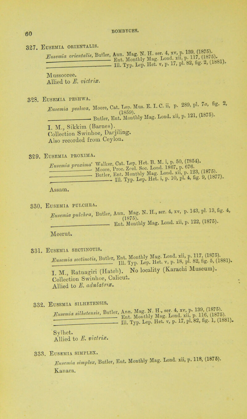 327. Eusemia orientalis. orictali,, Brito. Ann. M.g. N. - 111. Typ. Lep. liet. v, p. 17, pi. 82, fig. 2, (1881). Mussooree. Allied to E. victrix. 328. Eusemia peshwa. Eusemia peshwa, Moore, Cat. Lep. Mus. E. I. C. ii, P- 289, pi. 7a, g- , - Butler, Eat. Monthly Mag. Loud, xii, p. 121, (187o). I. M., Sikkim (Barnes). Collection Swinhoe, Darjiling. Also recorded from Ceylon. 329. Eusemia proxima. Swtmhfmtimif ft It Li MeVf p. ■ Bu«er. Assam. 330. Eusemia pulchra. Eusemia pulchra, Butler, Ann. Mag. N. H., ser. 4, sv, p. 143, pi. 13, fig. 4, (1875). Ent. Monthly Mag. Load, xii, p. 122, (1875). Meerut. 331. Eusemia sectinotis. I. M., Ratnagiri (Hatch). ^ No locality (Karachi Museum). Collection Swinhoe, Calicut. Allied to E. adulatrix. 332. Eusemia silhetensis. ,iU»UmU. Butler, Ann. Mag.N; (J87W ill Tvn. Leu. Ilet. v, p. 17, pi. 82, fig. 1, (1881). Sylhet. Allied to E. victrix. 333. Eusemia simplex. Eusemia simplex, Butler, Ent. Monthly Mag. Lond. xii, p. 118, (1875). Kanara.