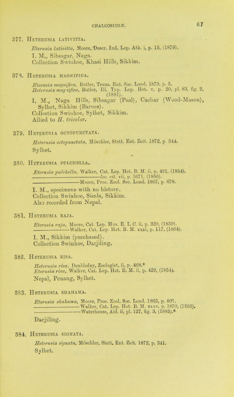 377. Heterusia lativitta. Eterusia lativitta, Moore, Descr. Ind, Lep. Atk. i, p. 15, (1879). T. M., Sibsagar, Naga. Collection Swiuhoe, Khasi Hills, Sikkim. i 378. Heterusia jiagnifica. Eterusia magnijica, Butler, Trans. Ent. Soc. Loud. 1879, p. 5. Heterusia magiifica, Butler, 111. Tvp. Lep. Het. v, p. 20, pi. 83, fig. 2, (1881). I. M., Naga Hills, Sibsagar (Peal), Cachar (Wood-Mason), Sylhet, Sikkim (Barnes). Collection Swiuhoe, Sylhet, Sikkim. Allied to Ii. tricolor. 379. Heterusia octopunctata. Heterusia octopunctata, Mosckler, Stett. Ent. Zoit. 1872, p. 344. Sylhet. 380. Heterusia pulchella. Eterusia vulchella, Walker, Cat. Lep. Het. B. M. ii, p. 431, (1854). — 1loc. cit. vii, p. 1671, (1856). - Moore, Proc. Zool. Soc. Lend. 1867, p. 678. I. M., specimens with no history. Collection Swinhoe, Simla, Sikkim. Also recorded from Nepal. 381. Heterusia raja. Eterusia raja, Moore, Cat. Lep. Mns. E. I. C. ii, p. 320, (1859). ——Walker, Cat. Lep. Het. B. M. xxxi, p. 117, (1864). I. M., Sikkim (purchased). Collection Swinhoe, Darjiling. 382. Heterusia risa. Heterusia risa, Doubled ay, Zoologist, ii, p. 468.* Eterusia risa, Walker, Cat. Lep. Het. B. M. ii, p. 429, (1854). Nepal, Penang, Sylhet. 383. Heterusia shaiiama. Eterusia shahama, Moore, Proc. Zool. Soc. Bond. 1865, p. 801. Walker, Cat. Lep. Het. B. M. xxxv, p. 1870, (1866). Waterhouse, Aid. ii, pi. 127, fig. 3, (1883).* Darjiling. 381. Heterusia sign at a. Heterusia siqnata, Mosckler, Stett. Ent. Zeit. 1872, p. 341. Sylhet.