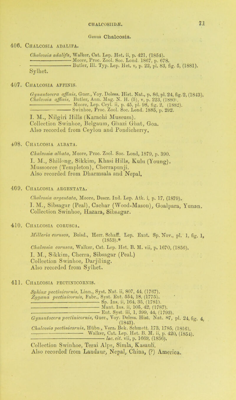 Gonus Chalcosia. 406. Ciialcosia adalifa. Chalcosia adalifa. Walker, Cat. Lep. Het. ii, p. 421, (1854). ■ Moore, Proc. Zool. Soc. Lond, 1867, p. 678. Butler, 111. Typ. Lep. Het. v, p. 22, pi. 83, fig. 5, (1881). Sylhet. 407. Chalcosia affinis. Gynautocera affinis, Guer., Voy. Deless. Hist. Nat., p. 86. pi. 24, fig. 2, (1843). Chalcosia affinis, Butler, Ann. Mag. N. H. (5), v, p. 223, (18801. • Moore, Lep. Ceyi. ii, p. 45, pi. 98, fig. 2, (1882). Swinhoe, Proc. Zool. Soc. Lond. 1885, p. 292. I. M., Nilgiri Hills (Karachi Museum). Collection Swinhoe, Belgaum, Ghazi Ghat, Goa. Also recorded from Ceylon and Pondicherry. +08. Chalcosia albata. Chalcosia albata, Moore, Proc. Zool. Soc. Lond, 1879, p. 390. I. M., Shillong, Sikkim, Khasi Hills, Kulu (Young). Mussooree (Templeton), Cherrapunji. Also recorded from Dharmsala and Nepal. 409. Chalcosia argentata. Chalcosia argentata, Moore, Descr. Ind. Lep. Atlc. i, p. 17, (1879). I.M., Sibsagar (Peal), Cachar (Wood-Mason), Goalpara, Yunan. Collection Swinhoe, Hazara, Sibsagar. 410. Chalcosia corusca. Milleria corusca, Boisd., Herr. Schaff. Lep. Exot. Sp. Nov., pi. 1, fio- 1. (1853).* Chalcosia corusca, Walker, Cat. Lep. Het. B. M. vii, p. 1670, (1856). I. M., Sikkim, Cherra, Sibsagar (Peal.) Collection Swinhoe, Darjiling. Also recorded from Sylhet. 411. Chalcosia pectinicornis. Sphinx pectinicornis, Linn., Syst. Nat. ii, 807, 44, (1767). Zygoma pectinicornis, Fabr., Syst. Eut. 554, 18, (1775). — Sp. Ins. ii, 164, 35, (1781). Mant. Ins. ii, 105, 42, (1787). . — Ent. Syst. iii, 1, 399, 44, (1793). Gynautocera pectinicornis, Guer., Voy. Deless. Hist. Nat. 87 pi. 24. fio- 4 (1843). 0 ' Chalcosia pectinicornis, Hiibn , Yerz. Bek. Schmett. 173, 1785, (1816). Walker, Cat. Lep. Het. B. M. ii, p. 420, (1854). ■ loc. cit. vii, p. 1669, (1856). Collection Swinhoe, Terai Alps, Simla, Kasauli. Also recorded from Laudaur, Nepal, China, (?) America.