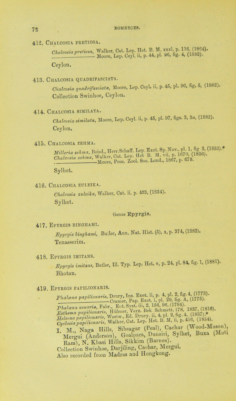 412. ClIALCOSIA PRETIOSA. Chalcosia pretiosa, Walker Cat. Lep. Het. B M «xl p. 116,(1864). ___1 Moore, Lep. Ceyl. u, p. 44, pi. 9b, fig. 4, (L8M). Ceylon. 413. Chalcosia quadrifasciata. Chalcosia quadrifasciata, Moore, Lep. Ceyl. ii, p. 45, pi. 96, fig. 5, (1882). Collection Swinhoe, Ceylon. 414. Chalcosia similata. Chalcosia similata, Moore, Lep. Ceyl. ii, p. 45, pi. 97, figs. 3, 3a, (1882). Ceylon. 415. Chalcosia zehma. mileria zehma, Boisd., Herr.SchafE. Lep. ^ot- Sp Nov pl. l fig S (1853).* Chalcosia zehma, Walker, Cat. Lep. Het B_ M vn p 1670 (I»°b). —Moore, Proc. Zool. Soc. Lond., 18b7, p. o/o. Sylbet. 416. Chalcosia zut.eika. Chalcosia zuleika, Walker, Cat. ii, p. 423, (1S54). Sylbet. Genus Epyrgis. 417. Epyrgis binghami. JEpyrgis binghami, Butler, Ann. Nat. Hist. (5), x, p. 374, (188 ), Tenasserim. 418. Epyrgis imitans. Epyrgis imitans, Butler, 111. Typ. Lep. Het. v, p. 24, pi. 84, fig. 1, (1831). Bbotan. 419. Epyrgis papilionaris. I. M., Naga Hills, Sibsagar (Peal), Caebar (Wood-Mason), Mergui (Anderson), Goalpara, Dunsm, Sylbet, Buxa (Mo Ram), N. Kbasi Hills, Sikkim (Barnes). _ Collection Swinhoe, Darjiling1, Cackar, Mergui. Also recorded from Madras and Ilongkong.