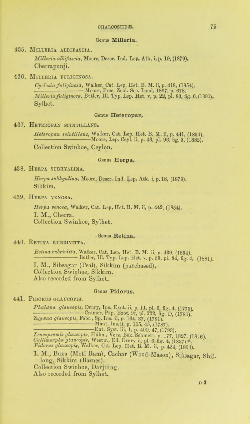 Genua Milleria. 435. Milleria albifascia. Milleria albifascia, Moore, Descr. Ind. Lep, Atk. i, p. 19, (1879). Cherrapunji. 436. Milleria fuliginosa. Cyclosia fuliginosa, Walker, Cat. Lep. Het. B. M. ii, p. 418, (1854). • Moore, Proc. Zool. Soc. Lond. 1867, p. 678. Milleria fuliginosa, Butler, 111. Typ. Lep. Het. v, p. 22, pi. 83, fig. 6,(1881). Sylhet. Genua Heteropan. 437. Heteropan scintillans. Heteropan scintillans, Walker, Cat. Lep. Het. B. M. ii, p. 441, (1854), Moore, Lep. Ceyl. ii, p. 43. pi. 96, fig. 3, (1882). Collection Swinhoe, Ceylon. Genua Herpa. 438. Herpa subhyalina. Herpa subhyalina, Moore, Descr. Ind. Lep. Atk. i, p.18, (1879). Sikkim. 439. Herpa venosa. Herpa venosa. Walker, Cat. Lep. Het. B. M. ii, p. 442, (1854). I. M., Cherra. Collection Swinhoe, Sylhet. Genus Retina. 440. Retina rubrivitta. Retina rubrivitta. Walker, Cat. Lep. Het. B. M. ii, p. 439, (1854). Butler, 111. Typ. Lep. Het. v, p. 25, pi. 84, fig. 4, (1881). I. M., Sibsagar (Peal), Sikkim (purchased). Collection Swinhoe, Sikkim. Also recorded from Sylhet. Genus Pidorus. 441. Pidorus glaucopis. Phalcena glaucopis, Drury, Ins. Exot. ii, p. 11, pi. 6, fig. 4, (1773). ■ Cramer, Pap. Exot. iv, pi. 322, fig.°D, (1780). hygana glaucopis, Fabr., Sp. Ins. ii, p. 164, 37, (1781). Mant. Ins.ii, p. 105, 45, (1787). Ent. Syst, iii, 1, p. 400, 47, (1793). Leucopsumis glaucopis, Hiibn., Verz. Bek. Schmett, p. 177, 1827, (1816) Callimorpha glaucopis, Westw., Ed. Drury ii, pi. 6, fig. 4, (1837).'*, ' Pidorus glaucopis. Walker, Cat. Lep. Het. B. M. ii, p. 424, (1854). I. M., Buxa (Moti Ram), Cachar (Wood-Mason), Sibsao-ar Shil- long, Sikkim (Barnes). Collection Swinhoe, Darjiling. Also recorded from Sylhet. d 2