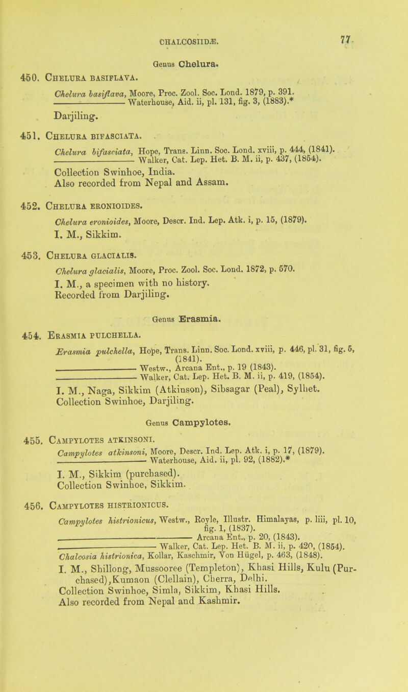 Genus Chelura. 450. Chelura basiflava. Chelura basiflava, Moore, Proc. Zool. Soc. Lond. 1879, p. 391. Waterhouse, Aid. ii, pi. 131, fig. 3, (1883).* Darjiling. 451. Chelura bifasciata. Chelura bifasciata, Hope, Trans. Linn. Soc. Lond. xviii, p. 444, (1841). Walker, Cat. Lep. Het. B. M. ii, p. 437, (1854). Collection Swinhoe, India. Also recorded from Nepal and Assam. 452. Chelura eronioides. Chelura eronioides, Moore, Descr. Ind. Lep. Atk. i, p. 15, (1879). I. M., Sikkim. 453. Chelura glacialis. Chelura glacialis, Moore, Proc. Zool. Soc. Lond. 1872, p. 570. I. M., a specimen with no history. Recorded from Darjiling. Genus Erasmia. 454. Erasmia pulchella. Erasmia pulchella, Hope, Trans. Linn. Soc. Lond. xviii, p. 446, pi. 31, fig. 6, 0841). —— Westw., Arcana Ent., p. 19 (1843). Walker, Cat. Lep. Het. B. M. ii, p. 419, (1854). I. M., Naga, Sikkim (Atkinson), Sibsagar (Peal), Sylhet. Collection Swinhoe, Darjiling. Genus Campylotes. 455. Campylotes atkinsoni. Campylotes atJcinsoni, Moore, Descr. Ind. Lep. Atk. i, p. 17, (1879). *1 ’ Waterhouse, Aid. ii, pi. 92, (1882).* I. M., Sikkim (purchased). Collection Swinhoe, Sikkim. 456. Campylotes histrionicus. Camvvlotes histrionicus, Westw., Royle, Illustr. Himalayas, p. lili, pi. 10, fig. 1, (1837). Arcana Ent., p. 20, (1843). . Walker, Cat. Lep. Het. B. M. ii, p. 420, (1854). Chalcosia histrionica, Kollar, Kaschmir, Yon Hiigel, p. 463, (1848). I. M., Shillong, Mussooree (Templeton), Khasi Hills, Kulu (Pur- chased), Kumaon (Clellain), Cberra, Delhi. Collection Swinhoe, Simla, Sikkim, Khasi Hills. Also recorded from Nepal and Kashmir.