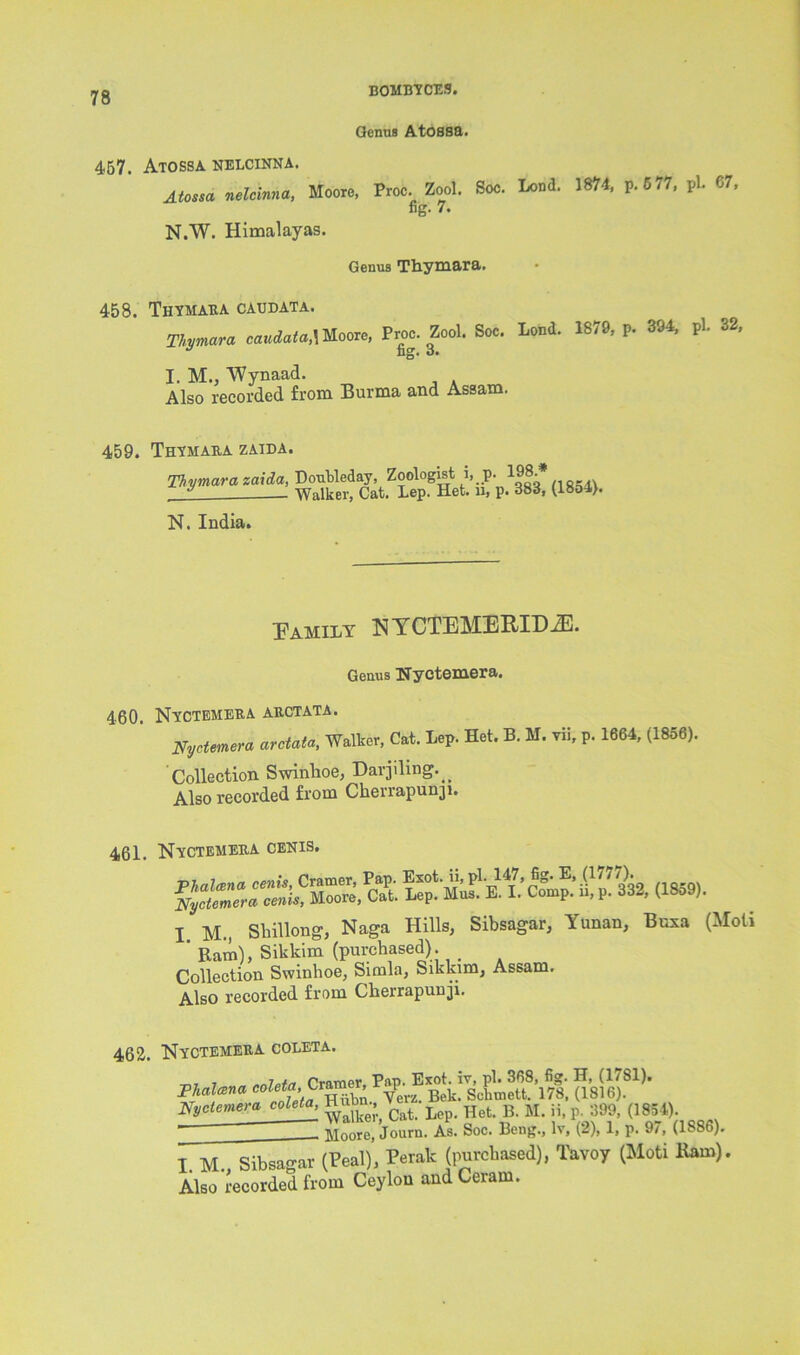 bomb-? cm Genus Atossa. 457. Atossa nelcinna. Atossa nelcinna, Moore, Proc. Zool. Soc. Lond. 1874, p.577, pL 67, fig- 7. N.W. Himalayas. Genus Thymara. 458. Thymaba caudata. Thymara caudata,\ Moore, Proc. Zool. Soc. Lond. 1879, p. 394, pi. 32, I. M., 'Wynaad. Also recorded from Burma and Assam. 459. Thymaba zaida. Thymara zaida, DouMeday, Zoologist i, p. l98.» 1 Walker, Cat. Lep. Het. u, p. 385, (ieo4>. N. India. Tamil y N YCTEMBRID-ZE. Genus Nyctemera. 460. Nyctemeba abctata. Nyctemera arctata, Walker, Cat. Lep. Het. B. M. vii, p. 1664, (1856). Collection Swinhoe, Darjiling. ^ Also recorded from Ckerrapunji. 461. Nyctemeba cenis. I M., Shillong, Naga Hills, Sibsagar, Yunan, Buxa (Moti ' Ram), Sikkim (purchased). . Collection Swinhoe, Simla, Sikkim, Assam. Also recorded from Cherrapuuji. 462. Nyctemeba coleta. 7 7 tnjpf/i Cramer, Pap. Exot. iv, pi. 368, fig. H, (1/81). Phalana coleta,, Cramer, rap Bek_ ScfimeU. 178> (i8i6). Nyctemera coleta, Hnbn., Lep Het B M. j j, p. 399, (1834). ~ Moore, Journ. As. Soc. Beng., lv, (2), 1, p. 97, (1886). I M. Sibsagar (Peal), Perak (purchased), Tavoy (Moti Ham). Also recorded from Ceylon and Ceram.