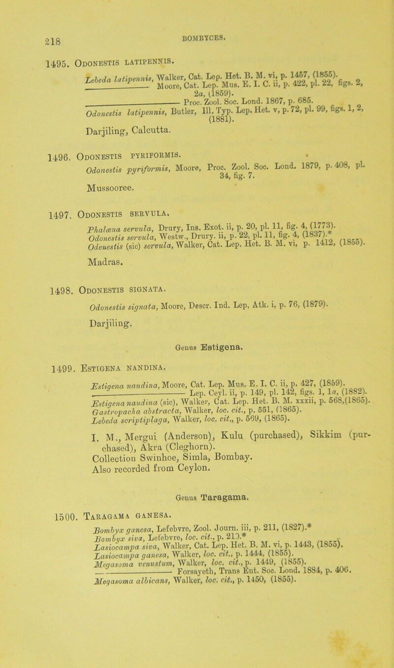 14.95. Odonestis latipennis. Lebeda latipennis, Walker, Cat. Lep.Het.B. M.vi, p. l^7- ^185'5)- _ - Moore, Cat. Lep. Mus. E. 1. C. 11, p. 422, pi- 22, ngs. 2, 2a, (1869). Proc. Zool. Soc. Lond. 1867, p- 685. Odonestis latipennis, Butler, 111. Typ. Lep. Het. v, p. 72, pi. 99, figs. 1, , (1881). Darjiling, Calcutta. 14.96. Odonestis pyriformis. Odonestis pyriformis, Moore, Proc. Zool. Soc. Lond. 1879, P-408, pi. 34, fig. 7. Mussooree. 1497. Odonestis servula. Phalcena servula, Drury, Ins. Exot. li, p. 20, pi. 11, fig. 4, (1//3). Odonestis servula, Westw., Drury. 11, p- 22, pi. 11, fig- 4, (18 7). Odenestis (sic) servula, Walker, Cat. Lep. Het. B. M. vi, p. 141-, (ISjo). Madras. 14,98. Odonestis signata. Odonestis signata, Moore, Descr. Ind. Lep, Atk. i, p. 76, (1879). Darjiling. Genus Estigena. 1499. Estigena nandina. Estiqena nandina, Moore, Cat. Lep. Mus. E. I. C. ii, p. 42/, (1859). Lep. Ceyl. ii, p. 149, pi. 142, figs. 1, lo, (1882). Estigena nawdina (sic), Walker, Cat. Lep. Het. B. M.^xxxii, p. 56S,(1S65). Gastropacha abstvacta, YValker, loc. cit,, p. 551, (i865). Lebeda scriptiplaga, Walker, loc. cit., p. 569, (1865). I. M., Mergui (Anderson), Kulu (purchased), Sikkim (pur- chased), Akra (Cleghorn). Collection Swinhoe, Simla, Bombay. Also recorded from Ceylon. Genus Taragama. 1500. Taragama ganesa. Lonxbyx ganesa, Lefebvre, Zool. Journ. iii, p. 211, (1S2/).* Bombiix siva, Lefebvre, loc. cit., p. 213.* .■ Lasiocampa siva, Walker, Cat. Lep. Het. B. M. vi, p. 1443, (I800). Lasiocampa ganesa, Walker, loc. cit.,y>. 1444, (1855). Mcaasonia venustum, Walker, loc. cit., p. 1419, (1655). 1 Forsayetli, Trans Eut. Soc. Lond. 1884, p. 406. JHei/asoma albicans, Walker, loc. cit., p. 1450, (1855).