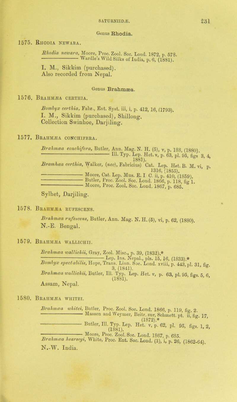 Genus Rhodia. 1575. Rhodia newaba. Rhodia newara, Moore, Proc. Zool. Soc. Lond. 1872, p. 578. Wardle’s Wild Silks of India, p. 6, (1881). I. M., Sikkim (purchased). Also recorded from Nepal. Genus Brahmaea. 1576. Brahm.®a certhja. Bomhyx certhia, Fabr., Ent. Syst. iii, i, p. 412, 16, (1793). I. M., Sikkim (purchased), Shillong. Collection Swinhoe, Darjiling. 1577. Brahm^a conchifera. Brahmcea conchifera, Butler, Ann. Mag. N. H. (5), v, p. 188, (1880). in- TJP- hep^ Het. v, p. 63, pi. 95, figs ’ 3, 4, Bramhcea certliia, Walker, (nee), Fabricius) Cat. Lep. Het. B. M vi p „ „ 1316,(1855). ' Moore, Cat. Lep. Mus. E. I C. ii, p. 410, (1859). Butler, Proc. Zool. Soc. Lond. 1866, p. 118, fio-1. Moore, Proc. Zool. Soc. Loud. 1867, p. 685. ° Sylhet, Darjiling. 1578. Brahma a rufescens. Brahmcea rufescens, Butler, Ann. Mag. N. H. (5), vi, p. 62, (1880). N.-E. Bengal. 1579. Brahilea wallichii. Brahmcea wallichii, Gray, Zool. Misc., p. 39, (1832).# ~— hep. Ins. Nepal., pis. 15, 16, (1833).# Bombyx spectabdis, Hope, Trans. Linn. Soc. Lond. xviii, p. 443 pi 31 3,(1841). ’F' ’ Brahmcea wallichii, Butler, III. Typ. Lep. Het. v, p. 63, pi 95 fio-s 5 6 (1881). ’ S ' ’ Assam, Nepal. 1580. Brahm^a whitei. Brahmcea whitei, Butler, Proc. Zool. Soc. Lond. 1866, p. 119, fig. 2. Massen and Weynoer, Beitr. zur, Sch’mett. pt. ii’fie. 17 (1872).# ° ’ Butler, HI. Typ Lep. Het. v, p. 62, pi. 95, figs. 1, 2, (lo81). Moore, Proc. Zool. Soo. Lond. 1867, p. 685 Brahmcea liearseyi, White, Proc. Ent. Soc. Lond. (3), i, p. 26, (1862-64) N.-W. India.