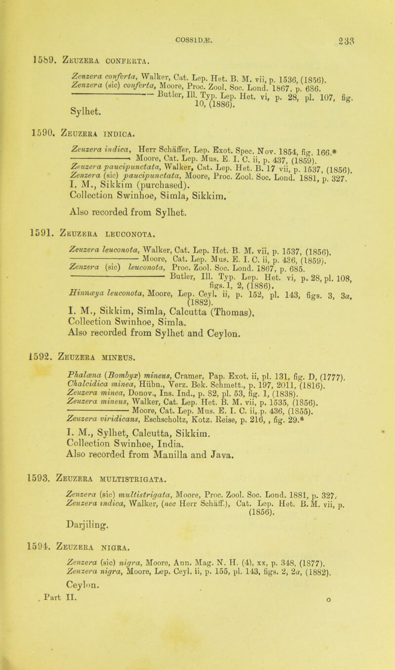 1589. ZEUZERA CONFERTA. Zenzera conferta Walker, Cat. Lep. Het. B. M. vii, p. 1536, (1856). Zenzera (sic) conferta, Moore, Proc. Zool. Soc. Loud. 1867. p. 686. Butler, 111. Typ. Lep. Het. vi, p. 28, pi. 107, fig. 10,(1886). Sylhet. 1590. Zeuzera indica. Zeuzera indica, Herr Schaffer, Lep. Exot. Spec. Nov. 1854, fi<r 166 * * Moore, Cat. Lep. Mus. E. I. C. ii, p. 437, (1859). Zeuzera paucipunctata, Walker, Cat. Lep. Het. B. 17 vii, p. 1537, (1856) Zenzera (sic) jpaucipunctata, Moore, Proc. Zool. Soc. Lond. 1881 n 327 I. M., Sikkim (purchased). Collection Swinhoe, Simla, Sikkim. Also recorded from Sylket. 1591. ZEUZERA LEUCONOTA. Zeuzera leuconota, Walker, Cat. Lep. Het. B. M. vii, p. 1537, (1856). Moore, Cat. Lep. Mus. E. I. C. ii, p. 436, (1859). Zenzera (sic) leuconota, Proc. Zool. Soc. Lond. 1867, p. 685. Butler, 111. Typ. Lep. Het. vi, p. 28, pi. 108, figs. 1, 2, (1886). Hmnceya leuconota, Moore, Lep. Ceyl. ii, p. 152, pi. 143, fi°'s. 3 3a (1882). I. M., Sikkim, Simla, Calcutta (Thomas). Collection Swinhoe, Simla. Also recorded from Sylhet and Ceylon. 1592. Zeuzera mineus. Phalcena (Bombyx) mineus, Cramer, Pap. Exot. ii, pi. 131, fig. D, (1777). Chalcidica minea, Hiibn., Verz. Bek. Schmett., p. 197, 2011, (1816). Zeuzera minea, Donov., Ins. Ind., p. 82, pi. 53, fig. 1, (1838). Zeuzera mineus, Walker, Cat. Lep. Het. B. M. vii, p. 1535, (1856). • Moore, Cat. Lep. Mus. E. I. C. ii, p. 436, (1855). Zeuzera viridicans, Eschscholtz, Kotz. Reise, p. 216, , fig. 29.* I. M., Sylhet, Calcutta, Sikkim. Collection Swinhoe, India. Also recorded from Manilla and Java. 1593. Zeuzera multistrigata. Zenzera (sic) multistrigata, Moore, Proc. Zool. Soc. Lond. 1881, p. 327. Zeuzera indica, Walker, (nee Herr Sokaff.), Cat. Lep. Het. B. M. vii p (1856). Darjiling. 1594. Zeuzera nigra. Zenzera (sic) nigra, Moore, Ann. Mag. N. II. (4), xx, p. 348, (1877). Zeuzera nigra, Moore, Lep. Ceyl. ii, p. 155, pi. 143, tigs. 2, 2a, (1882). Ceylon. . Part II. o