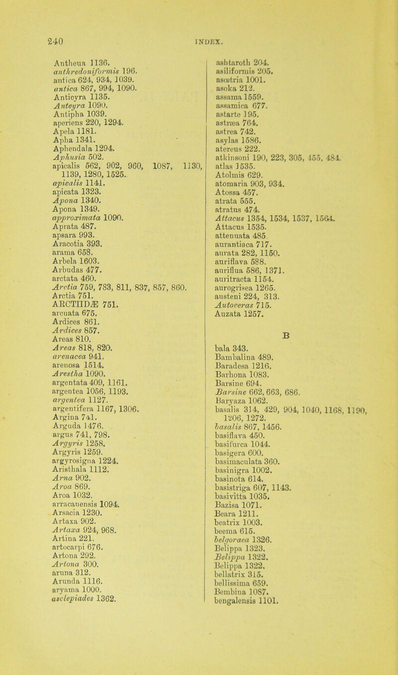 Antlieua 1136. anthredoniformis 196. antica624, 934, 1039. antica 867, 994, 1090. Anticyra 1136. Anteyra 1090. Antipha 1039. aperiens 220, 1294. Apela 1181. Apha 1341. Apliendala 1294. Aphusia 502. apicalis 562, 902, 960, 1087, 1130, 1139, 1280, 1525. apicalis 1141. apicata 1323. Apona 1340. Apona 1349. approximata 1090. Api-ata 487. apsara 993. Aracotia 393. ararna 658. Arbela 1603. Arbudas 477. arctata 460. Arctia 759, 783, 811, 837, 857, 860. Arctia 751. ARCTIIDiE 751. arcuata 675. Ardices 861. Ardices 857. Areas 810. Areas 818, 820. arenacea 941. aretiosa 1514. Arestha 1090. argentata 409, 1161. argentea 1056, 1193. argentea 1127. argentifera 1167, 1306. Argina 7al. Arguda 1476. argus 741, 798. Argyris 1258. Argyris 1259. argyrosigna 1224. Aristbala 1112. Arna 902. Aroa 869. Aroa 1032. arracanensis 1094. Arsacia 1230. Artaxa 902. Artaxa 924, 968. Artina 221. artocavpi 676. Artoua 292. Artona 300. aruna 312. Arunda 1116. aryama 1000. asclepiades 1362. ashtarotb 204. asiliformis 205. ascetria 1001. asoka 212. assama 1559. assamica 677. astarte 195. astrsea 764. astrea 742. asylas 1586. atereus 222. atkinsoni 190, 223, 305, 155, 484. atlas 1535. Atolmis 629. atomaria 903, 934. Atossa 457. atrata 555. atratns 474. Attacus 1354, 1534, 1537, 15&4 Attacns 1535. attenuata 485 anrantiaca 717. aurata 282, 1150. anriflava 588. auriflua 586, 1371. auritracta 1154. aurogrisea 1265. ansteni 224, 313. Autoceras 715. Auzata 1257. B bala 343. Bambalina 489. Baradesa 1216, Barhona 1083. Barsine 694. J3arsine 662,663, 686. Baryaza 1062. basal is 314, 429, 904, 1040, 1168. 1190, 1206, 1272. basalis 867, 1456. basiflava 450. basifurca 1044. basigera 600. basimaeulata 360. basinigra 1002. basinota 614. basistriga 607, 1143. basivitta 1035. Bazisa 1071. Beara 1211. beatrix 1003. beema 615. belgoraea 1326. Belippa 1323. Belippu 1322. Belippa 1322. bellatrix 315. bellissima 659. Bembina 1087. beDgalensis 1101.