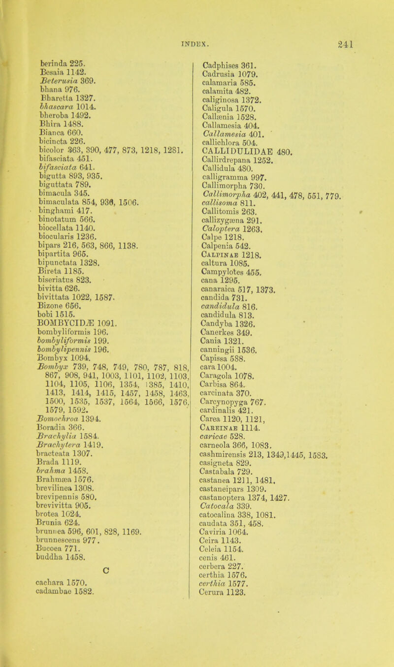 berinda 225. Besaia 1142. Betevusia 369. bbana 976. Bbaretla 1327. bhascara 1014. bheroba 1492. Bhira 1488. Bianca 660. bicincta 226. bicolor 363, 390, 477, 873, 1218, 1281. bifasciata 451. bifasciata 641. bigutta 893, 935. biguttata 789. bimacula 345. bimaculata 854, 938, 1506. binghami 417. binotatum 566. biocellata 1140. biocularis 1236. bipars 216, 563, 866, 1138. bipartita 965. bipunctata 1328. Bireta 1185. biseriatus 823. bivitta 626. biyittata 1022, 1587. Bizone 656. bobi 1515. BOMBYCIDiE 1091. bombyliformis 196. bombyliformis 199. bombylipennis 196. Bombyx 1094. Bombyx 739, 748, 749, 780, 787, 818, 867, 908, 941, 1003, 1101, 1102, 1103, 1104, 1105, 1106, 1354, 1385, 1410, 1413, 1414, 1415, 1457, 1458, 1463. 1500, 1535, 1537, 1564, 1566, 1576. 1579, 1592. Bomorhroa 1394. Boradia 366. Br achylia 1584. Brachytera 1419. bracteata 1307. Brada 1119. brahma 1458. Brahmsea 1576. brevilinea 1308. brevipennis 580. breviyitta 905. brotea 1024. Brunia 624. brunnea 596, 601, 828, 1169. brunnescens 977. Bucoea 771. buddha 1458. C cacbara 1570. cadambae 1582. Cadphises 361. Cadrusia 1079. calamaria 585. calamita 482. caliginosa 1372. Caligula 1570. Callsenia 1528. Callamesia 404. Callamesia 401. callichlora 504. CALLIDULIDAE 480. Callirdrepana 1252. Callidula 480. calligramma 997. Callimorpha 730. Callimorpha 402, 441, 478, 551, 779. callisoma 811. Callitomis 263. callizygsena 291. Caloptera 1263. Calpe 1218. Calpenia 542. CALPINAE 1218. caltura 1085. Campylotcs 455. cana 1295. canaraica 517, 1373. Candida 731. candidula 816. candid ula 813. Candy ba 1326. Canerkes 349. Cania 1321. canningii 1536. Capissa 588. cara 1004. Caragola 1078. Carbisa 864. carcinata 370. Carcynopyga 767. cardinalis 421. Carea 1120, 1121, Caeeinae 1114. caricae 528. carneola 366, 1083. cashmirensis 213, 1349,1445, 1583. casigneta 829. Castabala 729. castanea 1211, 1481, castaneipars 1309. castanoptera 1374, 1427. Catocala 339. catocalina 338, 1081. caudata 351, 458. Caviria 1064. Ceira 1143. Celeia 1154. cenis 461. cerbera 227. certhia 1576. certhia 1577. Cerura 1123.