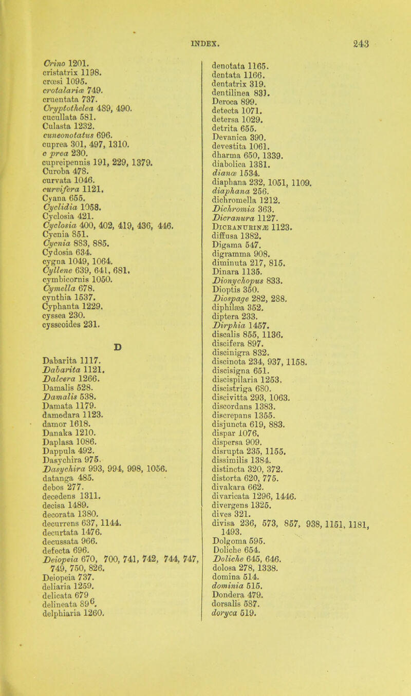 Crino 1201. cristatrix 1198. crcesi 1095. crotalaricB 749. cruentata 737. Cryptothelea 489, 490. cucullata 581. Culasta 1232. cuneonotatus 696. cuprea 301, 497, 1310. c prea 230. cupreipennis 191, 229, 1379. Curoba 478. cnrvata 1046. curvifcra 1121. Cyana 655. Cyclidia 1058. Cyclosia 421. Cyclosia 400, 402, 419, 436, 446. Cycnia 851. Cycnia 883, 885. Cydosia 634. cygna 1049, 1064. Cyllene 639, 64L, 681. cymbicornis 1050. Cymella 678. cynthia 1537. Cypbanta 1229. cyssea 230. cysseoides 231. D Dabarita 1117. Dcibarita 1121. Dalcera 1266. Damalis 528. Damalis 538. Damata 1179. damodara 1123. damor 1618. Danaka 1210. Daplasa 1086. Dappula 492. Dasychira 975, Dasychira 993, 994, 998, 1056. datanga 485. debos 277. decedens 1311. decisa 1489. decorata 1380. decurrens 637, 1144. decurtata 1476. decussata 966. defecta 696. Deiopeia 670, 700, 741, 742, 744, 747, 749, 750, 826. Deiopeia 737. deliaria 1259. delicata 679 delineata 89°. delphiaria 1260. denotata 1165. dentata 1166. dentatrix 319. dentilinea 831. Deroca 899. detecta 1071. detersa 1029. detrita 655. Devanica 390. devestita 1061. dharma 650, 1339. diabolica 1381. diance 1534. diaphana 232, 1051, 1109. diaphana 256. dichromella 1212. Dichromia 363. Dicranura 1127. Diceanubin.® 1123. diffusa 1382. Digama 547. digramma 908. diminuta 217, 815. Dinara 1135. Dionychopus 833. Dioptis 350. Diospage 282, 288. diphilsea 352, diptera 233. Dirphia 1457. discalis 855, 1136. discifera 897. discinigra 832. discinota 234, 937, 1158. discisigna 651. discispilaria 1253. discistriga 680. discivitta 293, 1063. discordans 1383. discrepans 1355. disjuncta 619, 883. dispar 1076. dispersa 909. disrupta 235, 1155. dissimilis 1384. distincta 320, 372. distorta 620, 775. divakara 662. divaricata 1296, 1446. divergens 1325. dives 321. divisa 236, 573, 857, 938, 1151, 1181, 1493. Dolgoma 595. Doliche 654. Doliche 645, 646. dolosa 278, 1338. domina 514. dominia 615. Dondera 479. dorsalis 587. doryca 519.