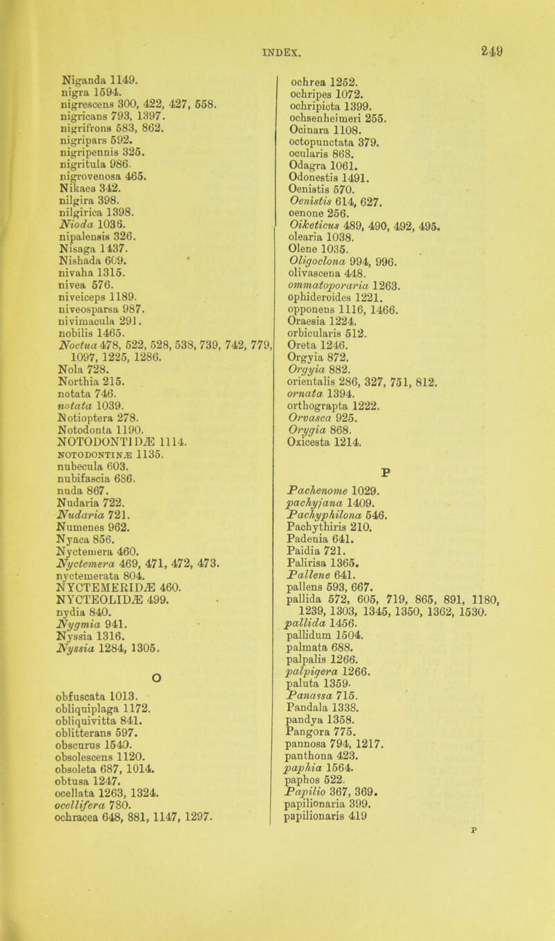 Niganda 1149. nigra 1594. nigrescens 300, 422, 427, 658. nigricans 793, 1397. nigrifrons 583, 862. nigripars 592. nigripennis 325. nigritula 986. nigrovenosa 465. Nikaea 342. nilgira 398. nilgirica 1398. Nioda 1036. nipalensis 326. Nisaga 1437. Nishada 609. nivaha 1315. nivea 576. niveiceps 1189. niveosparsa 987. nivimacula 291. nobilis 1465. Noctua 478, 522, 528, 538, 739, 742, 779, 1097, 1225, 1286. Nola 728. Northia 215. notata 746. notata 1039. Notioptera 278. Notodonta 1190. NOTODONTI DiE 1114. NOTODONTIN2E 1135. nubecula 603. nubifascia 686. nuda 867. Nudaria 722. Nudaria 721. Numenes 962. Nyaca 856. Nyctemera 460. Nyctemera 469, 471, 472, 473. nyctemerata 804. IM YCTEMERID2E 460. NYCTEOLIDiE 499. nydia 840. Nygmia 941. Nyssia 1316. Nyssia 1284, 1305. O obfuscata 1013. obliquiplaga 1172. obliquivitta 841. oblitterans 597. obscurus 1540. obsolescens 1120. obsoleta 687,1014. obtusa 1247. ocellata 1263, 1324. ocellifera 780. ochracea 648, 881, 1147, 1297. ochrea 1252. ochripes 1072. ockripicta 1399. ochsenheimeri 255. Ocinara 1108. octopunctata 379. ocularis 868. Odagra 1061. Odonestis 1491. Oenistis 570. Oenistis 614, 627. oenone 256. Oiketicics 489, 490, 492, 495. olearia 1038. Olene 1035. Oligoclona 994, 996. olivascena 448. ommatoporaria 1263. opbideroides 1221. opponens 1116, 1466. Oraesia 1224. orbicularis 512. Oreta 1246. Orgyia 872. Orgyia 882. orientalis 286, 327, 751, 812. wnata 1394. orthograpta 1222. Orvasca 925. Orygia 868. Ox ices ta 1214. P Pachenome 1029. pachyjana 1409. Pachyphilona 546. Pachythiris 210. Padeuia 641. Paidia 721. Palirisa 1365. Pallene 641. pallens 593, 667. pallida 572, 605, 719, 865, 891, 1180, 1239,1303, 1345, 1350, 1362, 1530. pallida 1456. pallidum 1504. palmata 688. palpalis 1266. palpigera 1266. paluta 1359. Panassa 715. Pandala 1338. pandya 1358. Pangora 775. pannosa 794, 1217. panthona 423. paphia 1564. paphos 522. Papilio 367, 369. papilionaria 399. papilionaris 419 p