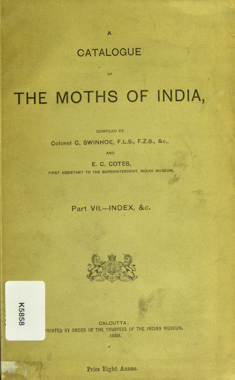 K5858 CATALOGUE OF THE MOTHS OF INDIA, COMPILED BY Colonel C. SWINHOE, F.L.S., F.Z.S., &c., AND . E. C. COTES, FIRST ASSISTANT TO THE SUPERINTENDENT, INDIAN MUSEUM m % Part VII.—INDEX, &c. W. me CALCUTTA: MINTED BY ORDER OF THE TRUSTEES OF THE INDIAN MUSEUM. 1889. , ^ Price Eight Annas.