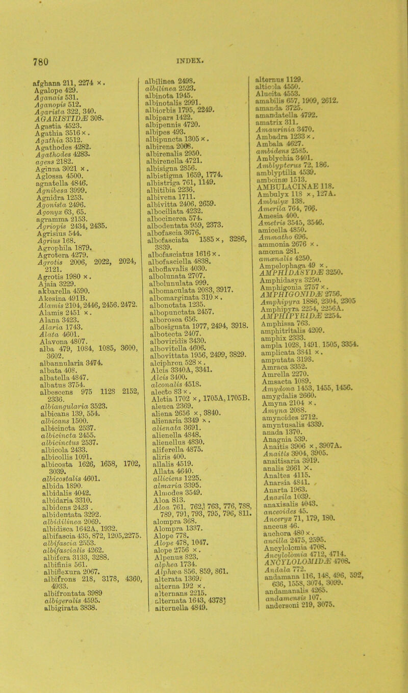 afgbana 211, 2274 x . Agalope 429. Aijanais 531. Aganopis 512. Aqarista 322, 340. AQARISTID2E 308. Agastia 4523. Agatbia 3516 x . Agathia 3512. Agathodes 4282. Agathodes 4283. agens 2182. Aginna 3021 x . Aglossa 4500. agnatella 4846. Agnibesa 3999. Agnidra 1253. Agonista 2496. Agonyx 63, 65. agramma 2153. Agriopis 2434, 2435. Agrisms 544. Agrius 168. Ag'i'ophila 1879. Agrotera 4279. Agrotis 2006, 2022, 2024, 2121. Agrotis 1980 x. Ajaia 3229. akbarella 4590. Akesina 491B. Alamis 2104,2446, 2456.2472. Alamis 2451 x. Alana 3423. Alaria 1743. Alatcb 4601. Alavona 4807. alba 479, 1084, 1085, 3600, 3602. albannularia 3474. albata 408. albatella 4847. albatus 3754. albescens 975 1128 2152, 2336. albiangularia 3523. albicans 139, 554. albicans 1500. albicincta 2537. albicincta 2455. albicinctus 2537. albicola 2433. albicollis 1091. albicosta 1626, 1658, 1702, 3039. albicostalis 4601. albida 1890. albidalis 4042. albidaria 3310. albidens 2423 . albidentata 3292. albidilinea 2069. albidisca 1642A, 1932. albifascia 435, 872,1205,2275. albifascia 2553. albifascioMs 4262. albifera 3133, 3288. albifinis 561. albiflexura 2067. albifrons 218, 3178, 4360, 4933. albifrontata 3989 albigeralis 4595. albigirata 3838. albilinea 2498. albilinea 2523. albinota 1945. albinotalis 2991. albiorbis 1795, 2249. albipars 1422. albiponnis 4720. albipes 493. albipuncta 1305 x. albirena 2006. albirenalis 2950. albirenella 4721. albisigna 2856. albistigma 1659, 1774. albistriga 761, 1149. albitibia 2236. albivena 1711. albivitta 2406, 2659. albociliata 4232. albocinerea 574. albodentata 959, 2373. albofascia 3676. albofasciata 1585 x , 3286, 3839. albofasciatus 1616 x. albofasciella 4838. alboflavalis 4030. albolunata 2707. albolnnnlata 999. albomacnlata 2083, 3917. albomarginata 310 x, albonotata 1235. albopunctata 2457. alborosea 656. albosignata 1977, 2494, 3918. albotecta 2407. alboviridis 3430. albovitella 4606. albovittata 1956, 2499, 3829. alcipbron 528 x . Alois 3340A, 3341. Aids 3400. alconalis 4518. alecto 83 x. Aletia 1702 x, 1705A, 1705B aleuca 2369. aliena 2656 x , 3840. alienaria 3349 x. alienata 3691. alienella 4848. alienellus 4830. aliferella 4875. aliris 400. allalis 4519. Allata 4640. alliciens 1225. almaria 3395. Almodes 3549. Aloa 813. Aloa 761, 762,; 763, 776, 7S8, 789, 791, 793, 795, 796, Sll alompra 368. Alompra 1337. Alope 778. Alope 478,1047. alope 2756 x. Alpenus S23. alphea 1734. Alp>hiea 856, 859, 861. alterata 1369. alterna 192 x. alternans 2215. altemata 1643, 4378] aiternolla 4819. alternus 1129. alticola 4550. Alucita 4553. amabilis 657,1900, 2612. amanda 3725. amandatella 4792. amatrix 311. Amaurinia 3470. Ambadra 1233 x. Ambala 4627. ambidens 2585. Amblychia 3401. Amblypterus 72, 186. amblyptilia 4539. amboinas 1513. AMBULACINAE 118. Ambulyx 118 x , 127A. Ambulyx 138. Amerila 764, 76@. Amesia 400. Ametris 3545, 3546. amicella 4850. Ammatho 696. ammonia 2676 x . amcena 281. amcenalis 4250. Ampelopbaga 49 x. AMPHIDASYDS 3250. Ampbidasys 3250. Amphigonia 2757 x. AMPHIGONID& 2756. Amphipyra 1886, 2304, 2305 Amphipyra 2254, 2256A. AMPHIPYRIDAS 2254. Ampbissa 763. ampbitritalis 4209. ampbix 2333. ampla 1028, 1491.1505, 3354. amplicata 3S41 x. amputata 3198. Amraea 3352. Amrella 2270. Amsacta 10S9. Amydona 1453,1455,1456. amygdalis 2660. Amyna 2104 x . Amyna 20S8. amynoides 2712. amyntnsalis 4339. anada 1370. Anagtda 539. Anaitis 3906 x , 3907A. Anaitts 3904, 3905. anaitisaria 3919. analis 2661 X. Analtes 4115. Anarsia 4S41. , Anarta 1963. Anaxila 1039. anaxisalis 4043. anceoides 45. Anceryx 71, 179, 180. anceus 46. anobora 480 x. ancilla 2475, 2595. Ancylolomia 4708. Ancylol'omia 4712, 4714. ANOYLOLOMIVJS 4708. Andala 772. andamana 116, 148, 496, 59-, 636, 1558, 3074, 3099. andamanalis 4265. andamcnsis 107. andersoni 219, 3075.