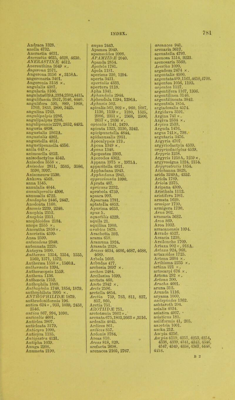 Andraca 1328. anella 4732. Ancrastia 4631. Anerastia 4625, 4628, 4630. ANERASTINJE 4612. Anereuthina 2649 x. Angerona 2571. Angerona 3156 x , 3158A. angeronaria 3401. Angeronia 3158 x. angulalis 4387. angularia 3166. angulata639A,2334,23S2,4415. angulifascia 2857,3146, 4440. angulifera 595, 889, 1068, 1703, 1853, 2800, 3425. angulina 2763. angulipalpis 2286. angulipalpus 2288. angulipennis 2270,2852,4492. angusta 4898. angustalis 2S62A. angustalis 4262. angustella 4851. angustipennella 4556. anila 643 x. animosella 4852. anisodactylns 4542. Anisodes 3558 x . Anisodes 2811, 3585, 3586, 3590, 3997. Anisoneura- 2530. Ankova 4568. arma 1545. annulalis 4044. annuligeralis 4306. annnsalis 4722. Anodapha 2446, 2447. Anodonta 1160. Anomis 2239, 2240. Anophia 2352. Anophia 2351. anophioides 2184. anops 2555 x. Anoratha 2850 x. Anoristia 4599- Ansa 2599. antecedent 2340. antennata 2228. Anteyra 1090. Anthercea 1354, 1554, 1555, 1569, 1571, 1572. Antheraea 1558 x , 1560A. antheroeata 1394. Antheraeopsin 1559. Antheua 1136. Anthcecia 1752. Anthophila 1880. Antliophila 1748,1854, 1879. anthophilata 3995 x . AXTHOPH1LIDJE 1879. anthredoniformis 196. antica 624 x , 933, 1039, 2458, 2546. antica 867, 994, 1090. anticalis 4601. Anticlea 3807. anticleata 3179. Anticyra 1090. Anticyra 1135. An tig astro, 4131. Antipha 1039. Anuga 2208. Anumeta 2190. anysa 2443. Apamea 2049. apameoides 2098. apamitdaj: 2040. Apanda 2854. Apatela 1781. Apela 1181. aperiens 220, 1294. aperta 3431. apertalis 4333. apertura 2118. Apha 1341. Aphandala 2944. Aphendala 1294, 1296A. Aphusia 502. apicalis 562,902 x, 960, 10S7, 1130, 1139 x, 1280, 1525, 2086, 2351 x, 2368, 2500, 2657 x, 2836 x. apicalis 1141, 2470. apicata 1323, 3130, 3242. apicipunctella 4844. apidanusalis 2951. Apocalypsis 173. Apona 1349 x . Apona 1340. Apopestes 2303. Aporodes 4362. Appana 1975 x , 1975A. apparitella 4921. Apphadana 2943. Apphadana 2941. approximata 1090. Aprata 487. apricans 2232. aprobola 4759. apsara 993. Apsarasa 1781. aptatella 4853. Apurima 4653. apus 5. aquatilis 4229. aquila 21. aquilina 19S0. arabica 1879. Arachotia 393. arama 658. Aramuna 1924. Arasada 2328. Araxes 4634, 4686,4687, 4688, 4689. Arbela 1603. Arbudas 477. archesia 2697 x . archon 2484. Arcilasisa 1699. arctata 460. Arete 2342 x. Arete 2596. aretella 4854. Arctia 759, 783, 811, 837, 857, 860. Arctia 751. AROTUDM 751. arctotsonia 2662 x .' arcuata 675,1803,2663 x ,3516. ardealis 4045. Ardices 861. ardices 857. Ardonis 3784. Areas 810. Areas 818, 820. arefacta 2698. arenacea 2105, 2767. arenacea 941. arenaria 3617. arenatella 4793. arenosa 1514, 3223. arenosaria 3560. Arestha 1090. argadesa 2474 x . argentalis 4500. ar gentata409,1161,4650,4708. argentea 1056, 1193. argentea 1127. argentifera 1167, 1306. argentilinea 3140. argentilineata 3842. argentnla 1854. argiadesalis 4574. Argidava 3591. Argina 741 x . Argiva 2534 x. Argiva 2533. Arguda 1476. argus 741X, 798. argutaria 3476. Argyria 4707. argyriodactyla 4539. argyriodactylus 4539. Argyris 1258. Argyris 1258A, 1259 x . argyrosigna 1224, 2154. Argyrostrotis 1854. Arichanna 3829. arida 3249A, 4352. Ariola 1789. Ariola 2375. Aripana 4309. Aristhala 1112. aristifera 1981. armata 1629. armiger 1730. armigera 1730. Arna 902. amearia 3682. Aroa 869. Aroa 1032. arracanensis 1094. Arrade 4527. Arsacia 1230. Arsilonohe 1709. Artaxa 902 x, 918A. Artaxa 924, 968. artaxoides 1725. Artena 2684 x. Artbisma 2235 x. artina 221 x . artocarpi 676 x . Artona 292 x. Artona 300. Aruclia 4601. aruna 312. Arunda 1116. aryama 1000. asclepiades 1362. ashtarotb 204. asialis 4034. asiatica 4937. * asiaticus 181. asiliformis 41, 205. asoetria 1001. asoka 212. Ascpia 4256. Ascpia 4119, 4251,4253, 4254, 4338, 4339,4346,4313,4346, 4347, 4349, 4358,1367, 4446, 4153. B 2