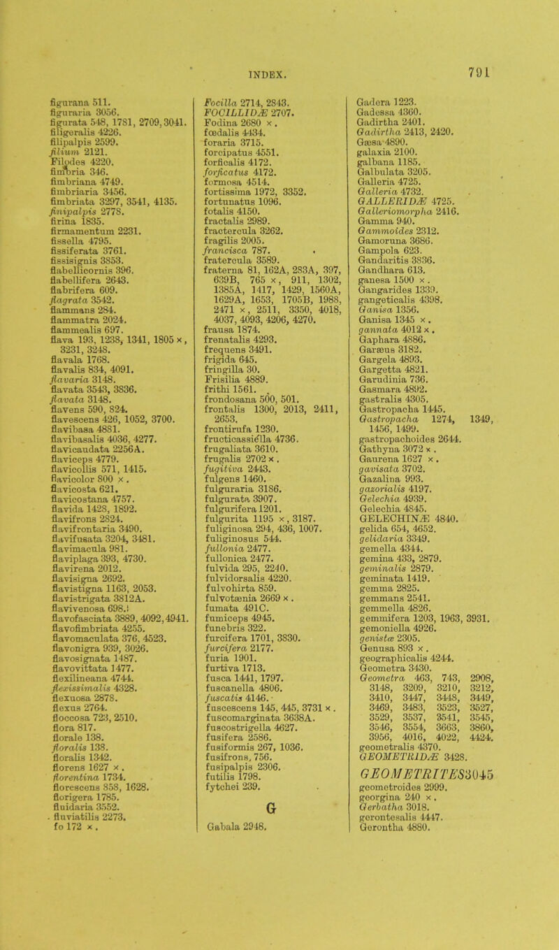 figurana 511. flguraria 3056. fignrata 548, 1781, 2709,3041. filigeralis 4226. filipalpia 2599. filium 2121. Filodes 4220. fimbria 346. fimbriana 4749. fimbriaria 3456. fimbriafca 3297, 3541, 4135. finipalpis 277S. firina 1835. firmamentum 2231. fissella 4795. fissiferata 3761. fiasiaignis 3853. flabellicornis 396. flabellifera 2643. flabrifera 609. flagrata 3542. flammans 284. flammatra 2024. flammealis 697. flava 193. 1238, 1341, 1805 x, 3231, 3248. flavala 1768. flavalis 834, 4091. flavaria 3148. flavata 3543, 3836. Jiavata 3148. Havens 590, 824. flavescens 426, 1052, 3700. flavibasa 48S1. flavibasalis 4036, 4277. flavicaudata 2256A. flaviceps 4779. flavicollis 571, 1415. flavicolor 800 x . flavicosta 621. flavicostana 4757. flavida 1428, 1892. flavifrons 2824. flavifrontaria 3490. flavifuaata 3204, 3481. flavimaeula 981. flaviplaga 393, 4730. flavirena 2012. flaviaigna 2692. flavistigna 1163, 2053. flavistrigata 3812A. Havivenosa 698.! flavofasciata 3889, 4092,4941. Havofimbriata 4255. Havomacrdata 376, 4523. flavonigra 939, 3026. flavosignata 1487. flavovittata 1477. flexilineana 4744. flexissimalis 4328. flexuosa 2878. flexua 2764. floccosa 723, 2510. flora 817. florale 138. floralis 138. floralis 1342. florens 1627 x. florentina 1734. florescena 858, 1628. florigera 1785. fluidaria 3552. . fluviatilia 2273. fo 172 x . INDEX. Focilla 2714, 2843. FOC1LLIDJE 2707. Fodina 2680 x. foedalis 4434. foraria 3715. forcipatus 4551. forfioalis 4172. forficatus 4172. formosa 4514. fortiaaima 1972, 3352. fortunatus 1096. fotalis 4150. fractalis 2989. fractercula 3262. fragilis 2005. francisca 787. fratercula 3589. fraterna 81, 162A, 283A, 397, 639B, 765 x, 911, 1302, 1385A, 1417, 1429, 1560A, 1629A, 1653, 1705B, 1988, 2471 x, 2511, 3350, 4018, 4037, 4093, 4206, 4270. frausa 1874. frenatalis 4293. frequens 3491. frigida 645. fringilla 30. Frisilia 4889. frithi 1561. . frondosana 500, 501. frontalis 1300, 2013, 2411, 2653. frontirufa 1230. fructioassi^lla 4736. frugaliata 3610. frugalis 2702 x . fugitiva 2443. fulgens 1460. fnlguraria 31S6. fulgurata 3907. fulgurifera 1201. fulgurita 1195 x, 3187. fuliginosa 294, 436, 1007. fuliginosus 544. fullonia 2477. fullonica 2477. fulvida 295, 2240. fnlvidorsalia 4220. fulvohirta 859. fulvotsenia 2669 x. fumata 491C. fumioeps 4945. funebris 322. fureifera 1701, 3830. furcifera 2177. fnria 1901. furtiva 1713. fuaca 1441, 1797. fuscanella 4806. fuscatis 4146. • fusceacens 145, 445, 3731 x . fuscomarginata 3638A. fnacostrigella 4627. fusifera 2586. fuaiformis 267, 1036. fusifrons, 756. fusipalpia 2306. futilia 1798. fytchei 239. G Gabala 2948. 79 L Gadera 1223. Gadessa 4360. Gadirtha 2401. Gadirtha 2413, 2420. Gfflaa-4890. galaxia 2100. galbana 1185. Galbulata 3205. Galleria 4725. Galleria 4732. GALLERID2E 4725. Gall&riomorpha 2416. Gamma 940. Gammoides 2312. Gamoruna 3686. Gampola 623. Gandaritis 3836. Gandhara 613. ganesa 1500 x . Gangarides 1339. gangeticalis 4398. Ganisa 1356. Ganisa 1345 x. gannata 4012 x. Gaphara 4886. Gar sens 3182. Gargela 4893. Gargetta 4821. Garudinia 736. Gasmara 4892. gastralia 4305. Gastropacha 1445. Gastropacha 1274, 1349, 1456, 1499. gastropachoides 2644. Gathyna 3072 x . Ganrena 1627 x. gavisata 3702. Gazalina 993. gazorialis 4197. Gelechia 4939. Gelechia 4845. GELECHINTE 4840. gelida 654, 4652. gelidaria 3349. gemella 4344. gemina 433, 2879. geminalis 2879. geminata 1419. gemma 2825. gemmans 2541. gemmella 4826. gemmifera 1203, 1963, 3931. gemoniella 4926. genistce 2305. Genusa 893 x. geographicalis 4244. Geometra 3430. Geometra 463, 743, 2908, 3148, 3209, 3210, 3212, 3410, 3447, 3448, 3449, 3469, 3483, 3523, 3527, 3529, 3537, 3541, 3545, 3546, 3554, 3663, 3860, 3956, 4016, 4022, 4424. geometralia 4370. GEOMETLtlDsE 3428. GEOMETRITESMVo geometroidea 2999. georgina 240 x. Gerbatha 3018. gorontesalis 4447. Gorontha 4880.