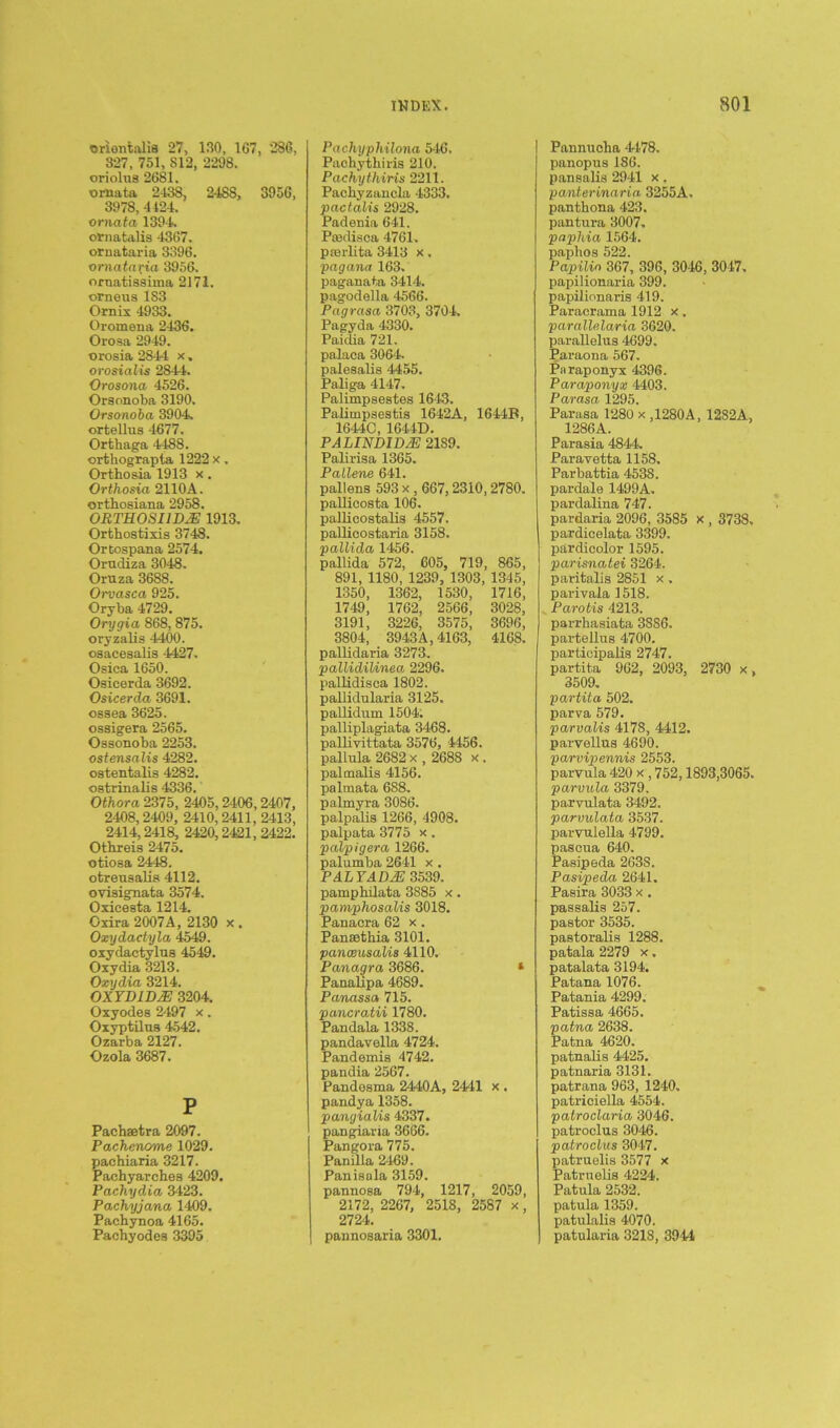 oriontalis 27, 130, 107, 286, 327, 751, S12, 2298. oriolns 2681. ornata 2-138, 2488, 3956, 3978, 4424. ornata 1394. ornatalis 4367. ornataria 3396. ornataxia 3956. oruatissima 2171. orneus 1S3 Ornix 4933. Oromena 2436. Orosa 2949. orosia 2844 x. orosialis 2844. Orosona 4526. Orsonoba 3190. Orsonoba 3904. ortellus 4677. Orthaga 4488. orthograpia 1222 x. Orthosia 1913 x. Orthosia 2110A. orthosiana 2958. ORTHOSI1DYE 1913. Orthostixis 3748. Ortospana 2574. Orudiza 3048. Oruza 3688. Orvasca 925. Oryba 4729. Orygia 868, 875. oryzalis 4400. oaacesalis 4427. Osica 1650. Osicerda 3692. Osicerda 3691. ossea 3625. ossigera 2565. Ossonoba 2253. ostensalis 4282. ostentalis 4282. ostrinalis 4336. Othora 2375, 2405,2406, 2407, 2408,2409, 2410,2411, 2413, 2414,2418, 2420,2421, 2422. Othreis 2475. otiosa 2448. otreusalis 4112. ovisignata 3574. Oxicesta 1214. Oxira 2007A, 2130 x . Oxydactyla 4549. oxydactylns 4549. Oxydia 3213. Oxydia 3214. OXYDID2E 3204. Oxyodes 2497 x. Oxyptilus 4542. Ozarba 2127. Ozola 3687. P Pacbaetra 2097. Pachencme 1029. pachiaria 3217. Pachyarches 4209. Pachydia 3423. Pachyjana 1409. Pachynoa 4165. Pacbyodea 3395 Pachyphilona 546. Pachythiris 210. Pachythiris 2211. Paehyzancla 4333. pactalis 2928. Padenia 641. Pmdisca 4761. prerlita 3413 x. pagana 163. paganata 3414. pagodella 4566. Pagrasa 3703, 3704. Pagyda 4330. Paidia 721. palaoa 3064. palesalis 4455. Paliga 4147. Palimpsestes 1643. Palimpsestis 1642A, 1644B, 1644C, 1644D. PA UNDID2E 2189. Palirisa 1365. Pallene 641. pallens 593 x , 667, 2310, 2780. pallicosta 106. pallicostalis 4557. pallicostaria 3158. pallida 1456. pallida 572, 605, 719, 865, 891, 1180, 1239, 1303, 1345, 1350, 1362, 1530, 1716, 1749, 1762, 2566, 3028, 3191, 3226, 3575, 3696, 3804, 3943A, 4163, 4168. pallidaria 3273. pallidilinea 2296. pallidisca 1802. pallidularia 3125. pallidum 1504. palliplagiata 3468. pallivittata 3576, 4456. pallula 2682 x , 2688 x . palmalis 4156. palmata 688. palmyra 3086. palpalia 1266, 4908. palpata 3775 x. palpigera 1266. palumba 2641 x . PALYAD2E 3539. pampbilata 3885 x. pamphosalis 3018. Panacra 62 x . Pansethia 3101. panceusalis 4110. Panagra 3686. * Panallpa 4689. Panassa 715. pancratii 1780. Pandala 1338. pandavella 4724. Pandemis 4742. pandia 2567. Pandosma 2440A, 2441 x . pandya 1358. pangialis 4337. pangiaria 3666. Pangora 775. Panilla 2469. Panisala 3159. pannosa 794, 1217, 2059, 2172, 2267, 2518, 2587 x, 2724. pannosaria 3301. Pannucha 4478. panopus 186. pansalis 2941 x . panterinaria 3255A. panthona 423. pantura 3007. paphia 1564. paphos 522. Papilin 367, 396, 3046, 3047. papilionaria 399. papilionaris 419. Paracrama 1912 x . parallelaria 3620. parallelus 4699. Paraona 567. Paraponyx 4396. Paraponyx 4403. Parasa 1295. Parasa 1280 x ,1280A, 1282A, 1286A. Parasia 4844. Paravetta 1158. Parbattia 4538. pardale 1499A. pardalina 747. pardaria 2096, 3585 x , 3738. pardicelata 3399. par dicolor 1595. parisnatei 3264. paritalis 2851 x. parivala 1518. Parotis 4213. parrhasiata 3886. partellus 4700. partdcipalis 2747. partita 962, 2093, 2730 x, 3509. partita 502. parva 579. parvalis 4178, 4412. parvellus 4690. parvipennis 2553. parvula 420 x , 752,1893,3065. parvula 3379. parvulata 3492. parvulata 3537. parvulella 4799. pascua 640. Pasipeda 263S. Pasipeda 2641. Pasira 3033 x . passalis 257. pastor 3535. pastoralis 1288. patala 2279 x. patalata 3194. Patana 1076. Patania 4299. Patissa 4665. patna 2638. Patna 4620. patnalis 4425. patnaria 3131. patrana 963, 1240. patriciella 4554. patroclaria 3046. patroclus 3046. patroclus 3047. patruelis 3577 x Patrnelis 4224. Patula 2532. patula 1359. patulalis 4070. patularia 3218, 3944